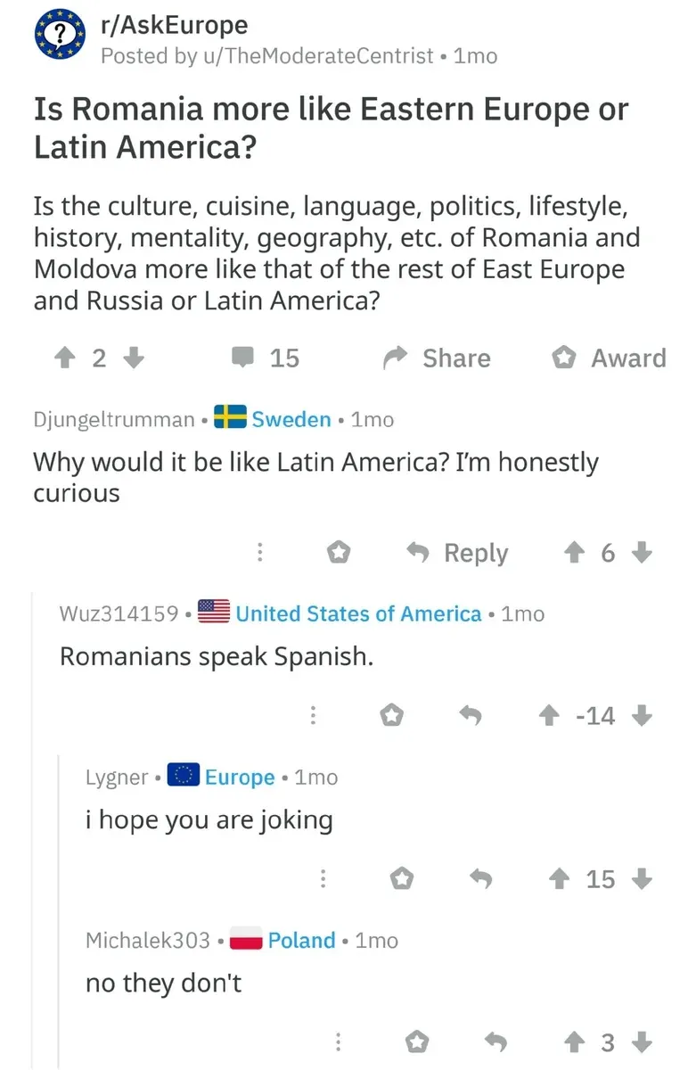 Reddit post from r/AskEurope by u/TheModerateCentrist (1mo). Title: "Is Romania more like Eastern Europe or Latin America?" Text: "Is the culture, cuisine, language, politics, lifestyle, history, mentality, geography, etc. of Romania and Moldova more like that of the rest of East Europe and Russia or Latin America?" Comments: Djungeltrumman (Sweden flag, 1mo): "Why would it be like Latin America? I'm honestly curious" Wuz314159 (US flag, 1mo, -14 votes): "Romanians speak Spanish." Lygner (Europe flag, 1mo): "i hope you are joking" Michalek303 (Poland flag, 1mo): "no they don't"
