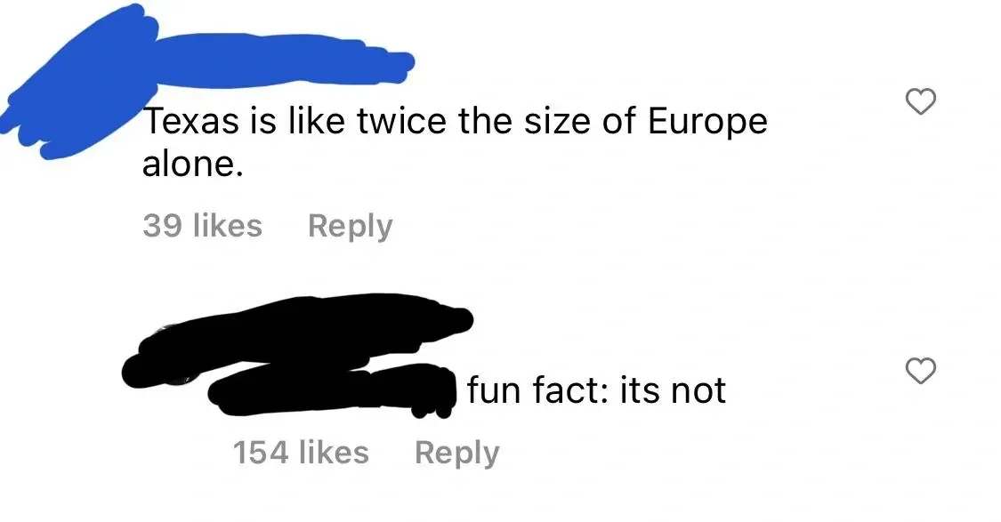Instagram/TikTok comment thread. First comment (username redacted): "Texas is like twice the size of Europe alone." Reply (username redacted): "fun fact: its not"