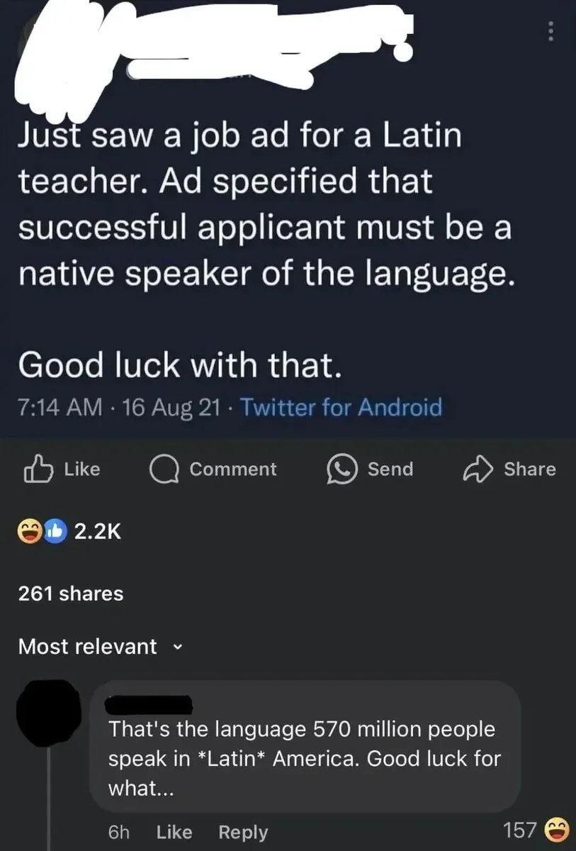 Facebook post (username redacted, avatar partially visible). Tweet screenshot: "Just saw a job ad for a Latin teacher. Ad specified that successful applicant must be a native speaker of the language. Good luck with that." (7:14 AM, 16 Aug 21). Like, Comment, Send, Share buttons. 2.2K reactions (laughing, thumbs up). Comment below (username redacted, 6h, 157 laughing reactions): "That's the language 570 million people speak in *Latin* America. Good luck for what..."