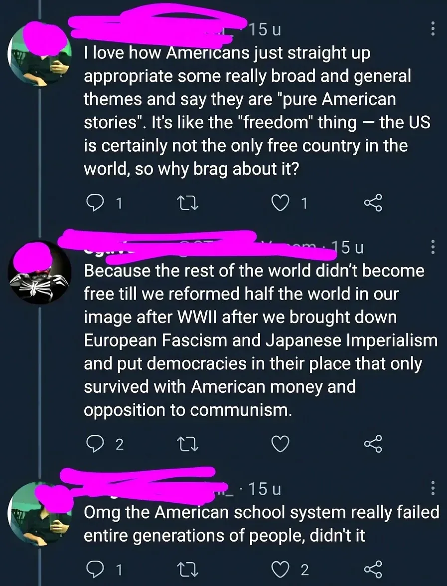 X/Twitter thread with Dutch-language interface ("u" timestamps). Three tweets. First (username redacted, 15u): "I love how Americans just straight up appropriate some really broad and general themes and say they are \"pure American stories\". It's like the \"freedom\" thing - the US is certainly not the only free country in the world, so why brag about it?" Second (skull/Punisher avatar, username redacted, 15u): "Because the rest of the world didn't become free till we reformed half the world in our image after WWII after we brought down European Fascism and Japanese Imperialism and put democracies in their place that only survived with American money and opposition to communism." Third (username redacted, 15u): "Omg the American school system really failed entire generations of people, didn't it"