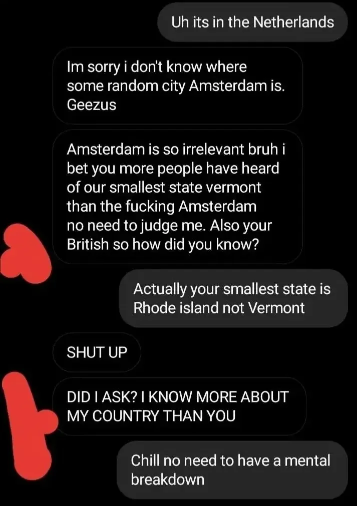 Text message/DM conversation. Right: "Uh its in the Netherlands" Left: "Im sorry i don't know where some random city Amsterdam is. Geezus" Left: "Amsterdam is so irrelevant bruh i bet you more people have heard of our smallest state vermont than the fucking Amsterdam no need to judge me. Also your British so how did you know?" Right: "Actually your smallest state is Rhode island not Vermont" Left: "SHUT UP" Left: "DID I ASK? I KNOW MORE ABOUT MY COUNTRY THAN YOU" Right: "Chill no need to have a mental breakdown"