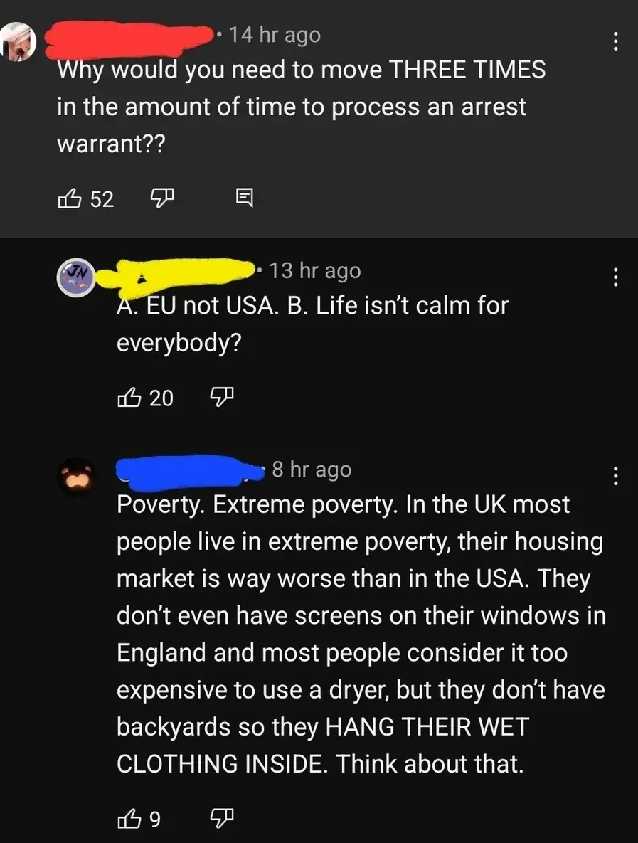 YouTube comment thread. First (username redacted, 14 hr ago): "Why would you need to move THREE TIMES in the amount of time to process an arrest warrant??" Second (JN avatar, username redacted, 13 hr ago): "A. EU not USA. B. Life isn't calm for everybody?" Third (username redacted, 8 hr ago): "Poverty. Extreme poverty. In the UK most people live in extreme poverty, their housing market is way worse than in the USA. They don't even have screens on their windows in England and most people consider it too expensive to use a dryer, but they don't have backyards so they HANG THEIR WET CLOTHING INSIDE. Think about that."
