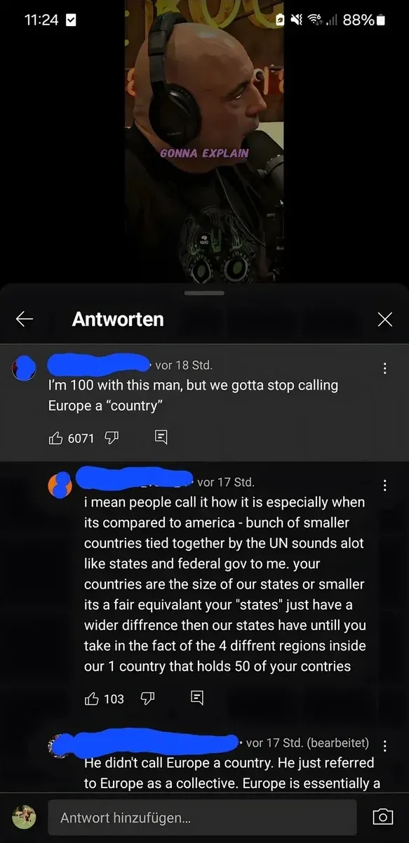 YouTube comment thread with German-language interface ("Antworten" header, "Antwort hinzufugen..."). Mobile. Video thumbnail showing man in headphones at microphone with text "GONNA EXPLAIN". First comment (username redacted, vor 18 Std.): "I'm 100 with this man, but we gotta stop calling Europe a \"country\"" Reply (username redacted, vor 17 Std.): "i mean people call it how it is especially when its compared to america - bunch of smaller countries tied together by the UN sounds alot like states and federal gov to me. your countries are the size of our states or smaller its a fair equivalant your \"states\" just have a wider diffrence then our states have untill you take in the fact of the 4 diffrent regions inside our 1 country that holds 50 of your contries" Reply (username redacted, vor 17 Std. bearbeitet): "He didn't call Europe a country. He just referred to Europe as a collective. Europe is essentially a" (truncated)