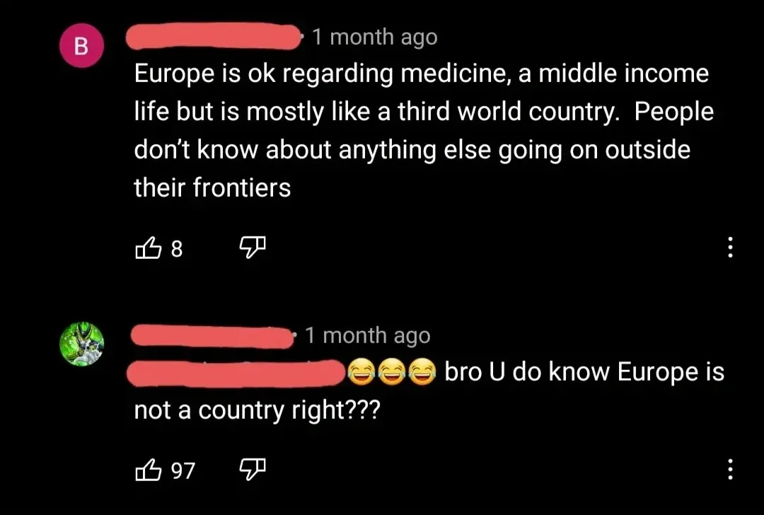 YouTube comment thread. First (pink username redacted, 1 month ago): "Europe is ok regarding medicine, a middle income life but is mostly like a third world country. People don't know about anything else going on outside their frontiers" Reply (green Cell/Dragon Ball avatar, username redacted, 1 month ago): "bro U do know Europe is not a country right???" with laughing emojis