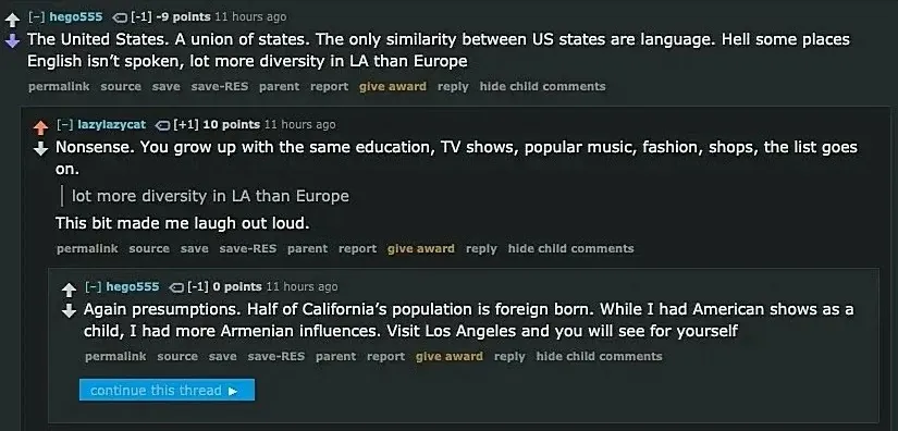 Reddit comment thread (old Reddit style with RES). hego555 (-9 points, 11 hours ago): "The United States. A union of states. The only similarity between US states are language. Hell some places English isn't spoken, lot more diversity in LA than Europe" lazylazycat (+10 points, 11 hours ago): "Nonsense. You grow up with the same education, TV shows, popular music, fashion, shops, the list goes on. > lot more diversity in LA than Europe This bit made me laugh out loud." hego555 (11 hours ago): "Again presumptions. Half of California's population is foreign born. While I had American shows as a child, I had more Armenian influences. Visit Los Angeles and you will see for yourself". "continue this thread" link at bottom