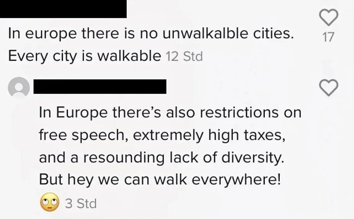 TikTok/Instagram comment thread with German-language interface ("Std" timestamps). First comment (username redacted, 12 Std): "In europe there is no unwalkalble cities. Every city is walkable" Reply (username redacted, 3 Std, eye-roll emoji): "In Europe there's also restrictions on free speech, extremely high taxes, and a resounding lack of diversity. But hey we can walk everywhere!"