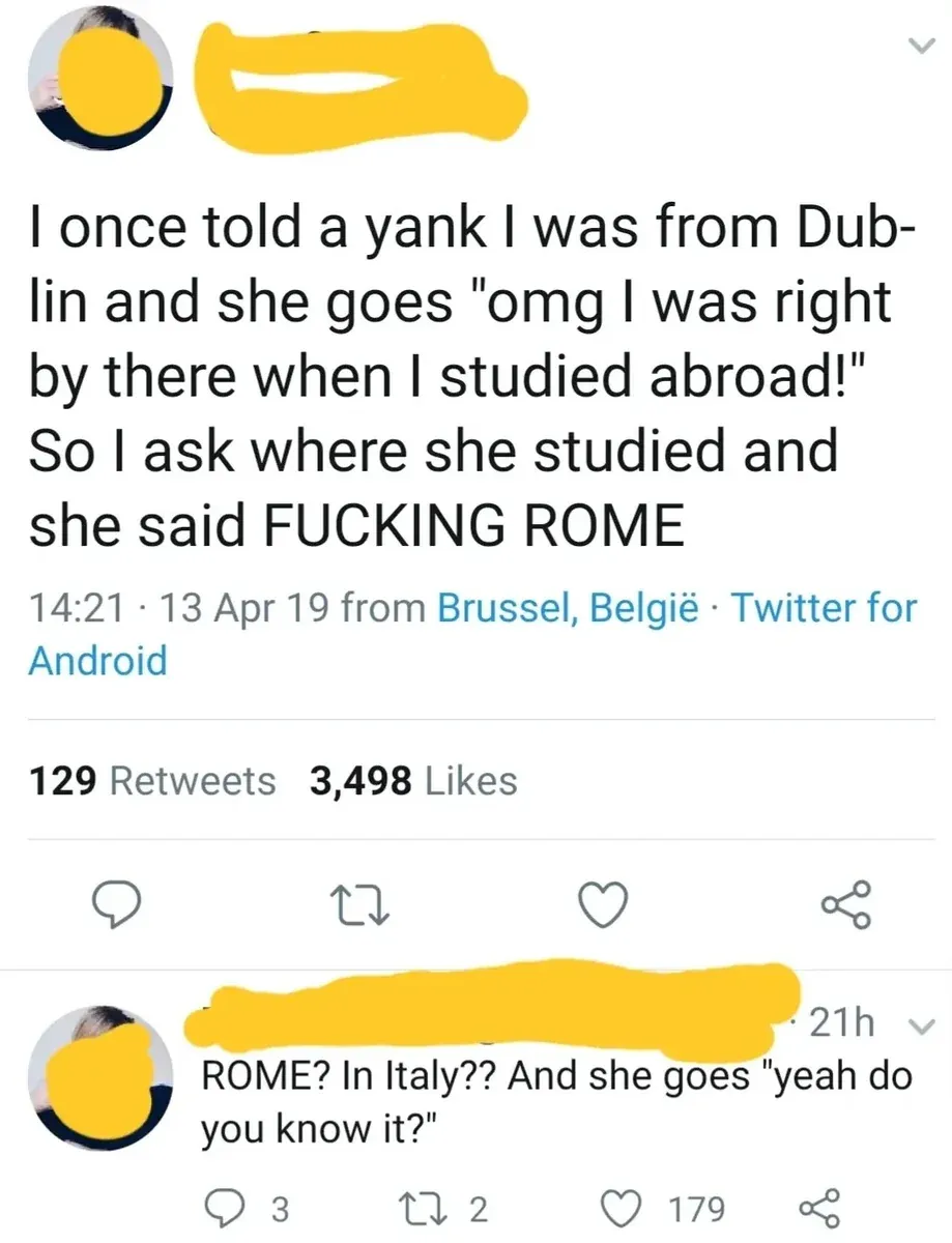 Twitter thread. First tweet (username redacted, 14:21, 13 Apr 19 from Brussel, Belgie): "I once told a yank I was from Dublin and she goes "omg I was right by there when I studied abroad!" So I ask where she studied and she said FUCKING ROME" Reply (username redacted, 21h): "ROME? In Italy?? And she goes "yeah do you know it?""