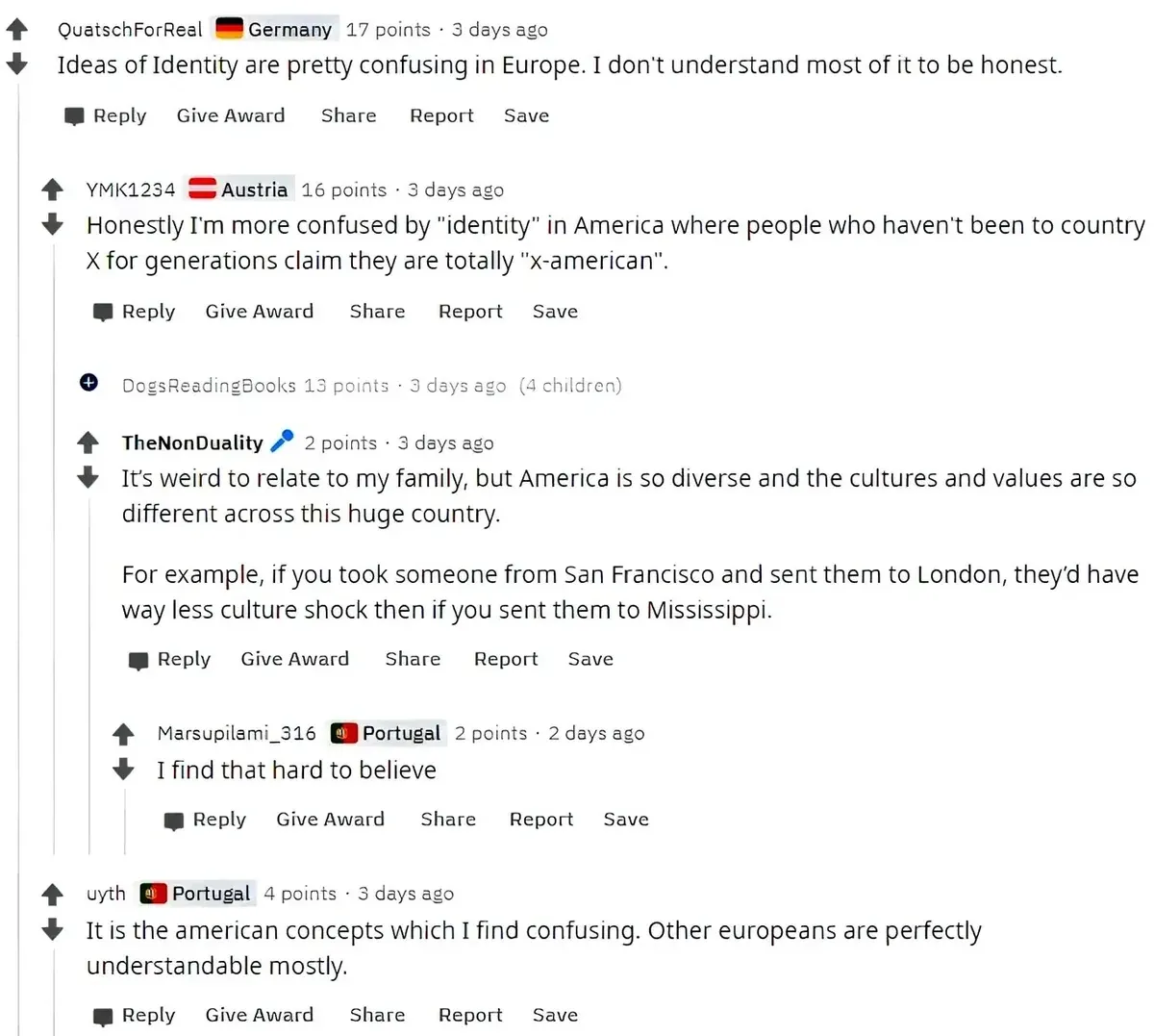 Reddit comment thread (old Reddit with country flairs). QuatschForReal (Germany flag, 3 days ago): "Ideas of Identity are pretty confusing in Europe. I don't understand most of it to be honest." YMK1234 (Austria flag, 3 days ago): "Honestly I'm more confused by 'identity' in America where people who haven't been to country X for generations claim they are totally 'x-american'." TheNonDuality (3 days ago): "It's weird to relate to my family, but America is so diverse and the cultures and values are so different across this huge country. For example, if you took someone from San Francisco and sent them to London, they'd have way less culture shock then if you sent them to Mississippi." Marsupilami_316 (Portugal flag, 2 days ago): "I find that hard to believe" uyth (Portugal flag, 3 days ago): "It is the american concepts which I find confusing. Other europeans are perfectly understandable mostly."