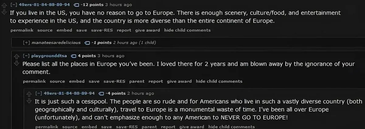 Reddit comment thread (old Reddit style). 49ers-81-84-88-89-94 (-12 points, 3 hours ago): "If you live in the US, you have no reason to go to Europe. There is enough scenery, culture/food, and entertainment to experience in the US, and the country is more diverse than the entire continent of Europe." [+] manateesaredelicious (-1 points, 2 hours ago, 1 child - collapsed). playgrounddtsa (3 hours ago): "Please list all the places in Europe you've been. I loved there for 2 years and am blown away by the ignorance of your comment." 49ers-81-84-88-89-94 (-4 points, 2 hours ago): "It is just such a cesspool. The people are so rude and for Americans who live in such a vastly diverse country (both geographically and culturally), travel to Europe is a monumental waste of time. I've been all over Europe (unfortunately), and can't emphasize enough to any American to NEVER GO TO EUROPE!"