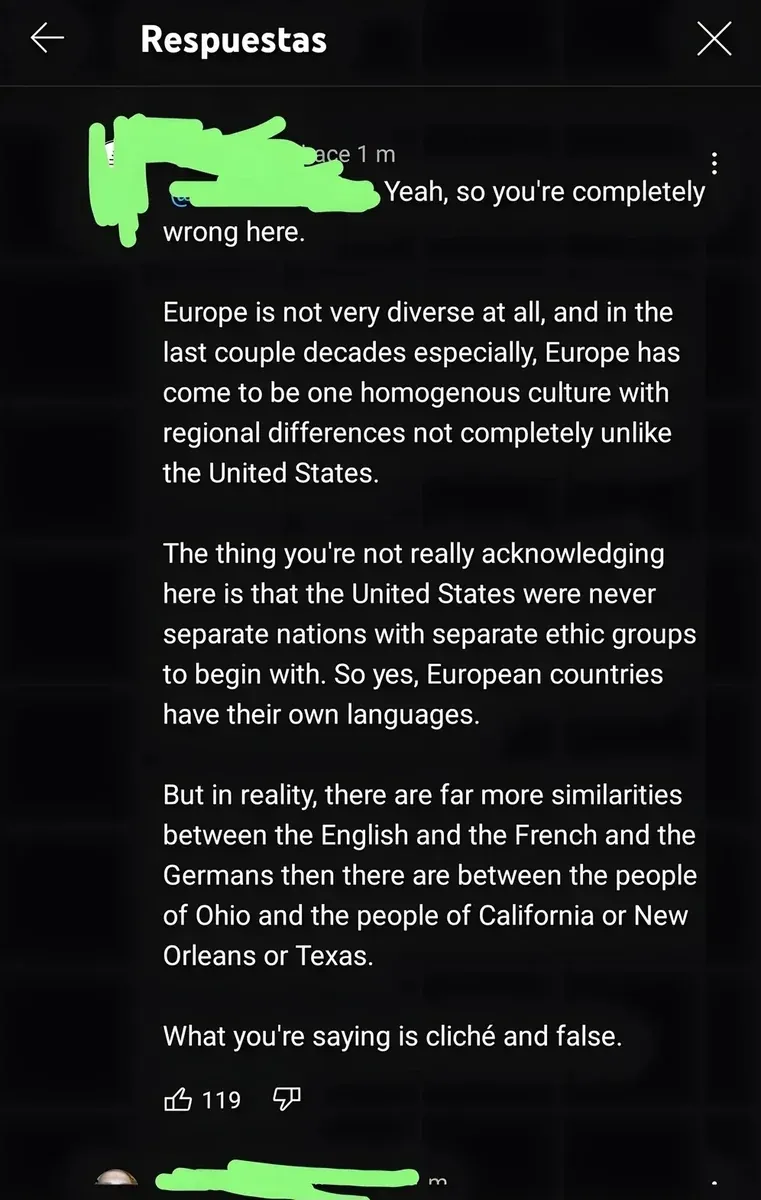 YouTube/TikTok comment reply with Spanish-language interface ("Respuestas" header). username redacted, 1 m. Text: "Yeah, so you're completely wrong here. Europe is not very diverse at all, and in the last couple decades especially, Europe has come to be one homogenous culture with regional differences not completely unlike the United States. The thing you're not really acknowledging here is that the United States were never separate nations with separate ethic groups to begin. So yes, European countries have their own languages. But in reality, there are far more similarities between the English and the French and the Germans then there are between the people of Ohio and the people of California or New Orleans or Texas. What you're saying is cliche and false.", thumbs down