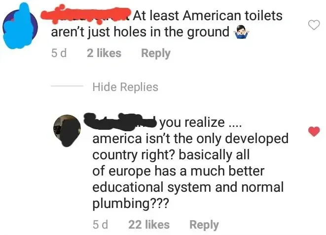 Instagram/TikTok comment thread. First comment (username redacted, 5d): "At least American toilets aren't just holes in the ground" with toilet emoji. Hide Replies. Reply (username redacted, 5d, red heart): "you realize .... america isn't the only developed country right? basically all of europe has a much better educational system and normal plumbing???"