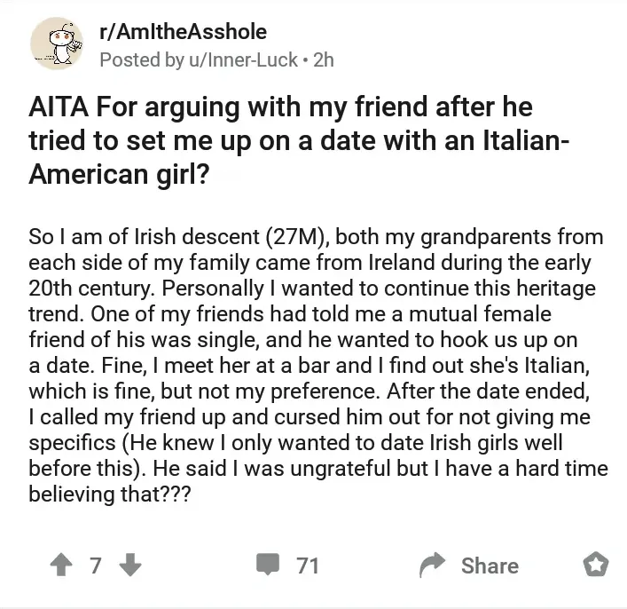 Reddit post from r/AmItheAsshole by u/Inner-Luck (2h). Title: "AITA For arguing with my friend after he tried to set me up on a date with an Italian-American girl?" Text: "So I am of Irish descent (27M), both my grandparents from each side of my family came from Ireland during the early 20th century. Personally I wanted to continue this heritage trend. One of my friends had told me a mutual female friend of his was single, and he wanted to hook us up on a date. Fine, I meet her at a bar and I find out she's Italian, which is fine, but not my preference. After the date ended, I called my friend up and cursed him out for not giving me specifics (He knew I only wanted to date Irish girls well before this). He said I was ungrateful but I have a hard time believing that???"