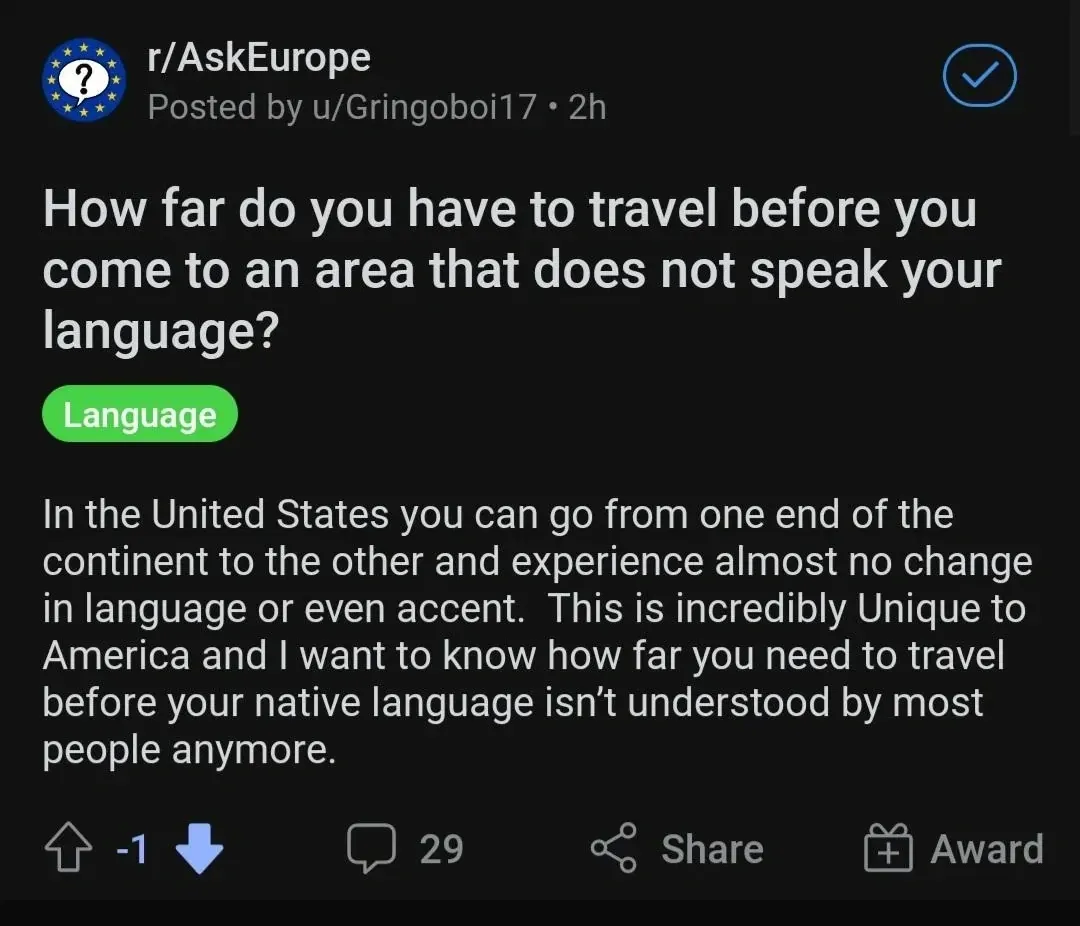 Reddit post from r/AskEurope by u/Gringoboi17 (2h, -1 votes). Tagged "Language". Title: "How far do you have to travel before you come to an area that does not speak your language?" Text: "In the United States you can go from one end of the continent to the other and experience almost no change in language or even accent. This is incredibly Unique to America and I want to know how far you need to travel before your native language isn't understood by most people anymore."