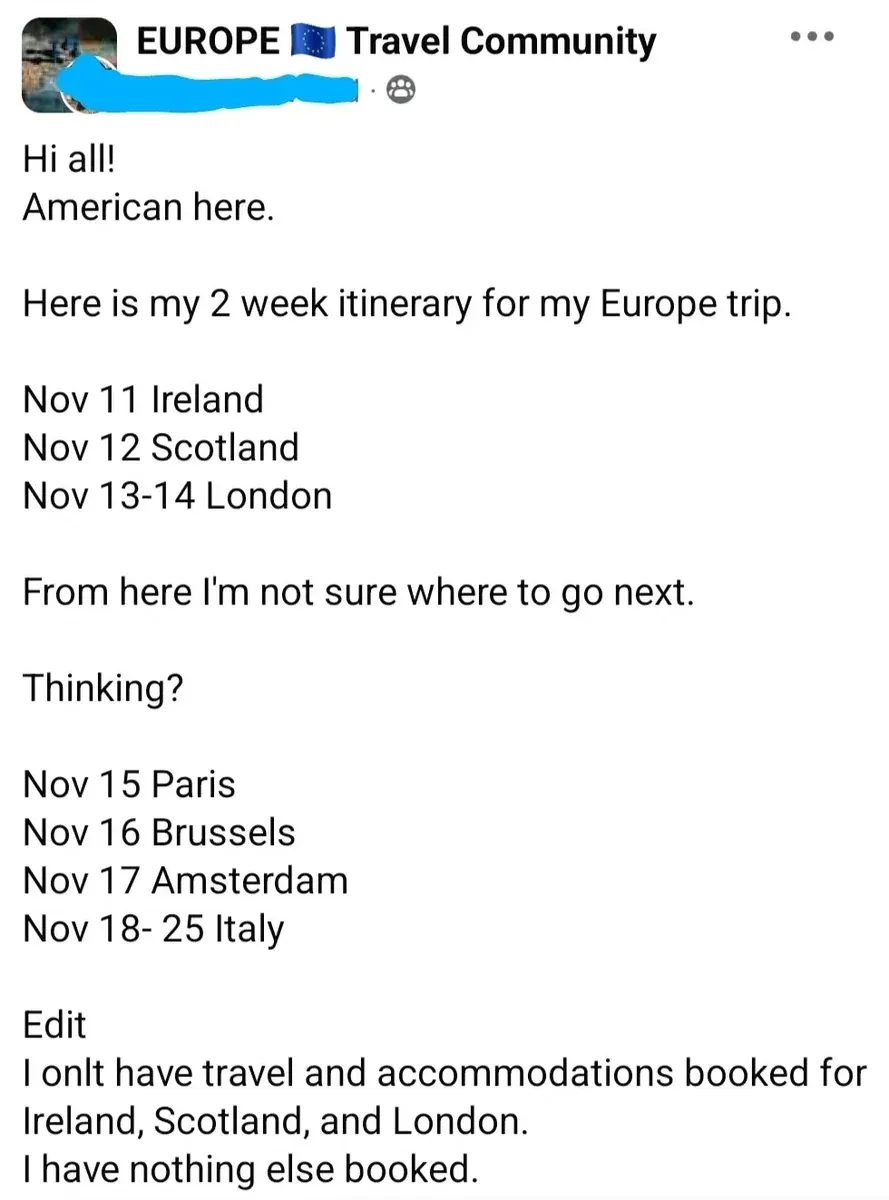 Facebook post in "EUROPE Travel Community" group (EU flag emoji). username redacted. Text: "Hi all! American here. Here is my 2 week itinerary for my Europe trip. Nov 11 Ireland. Nov 12 Scotland. Nov 13-14 London. From here I'm not sure where to go next. Thinking? Nov 15 Paris. Nov 16 Brussels. Nov 17 Amsterdam. Nov 18-25 Italy. Edit: I onlt have travel and accommodations booked for Ireland, Scotland, and London. I have nothing else booked."