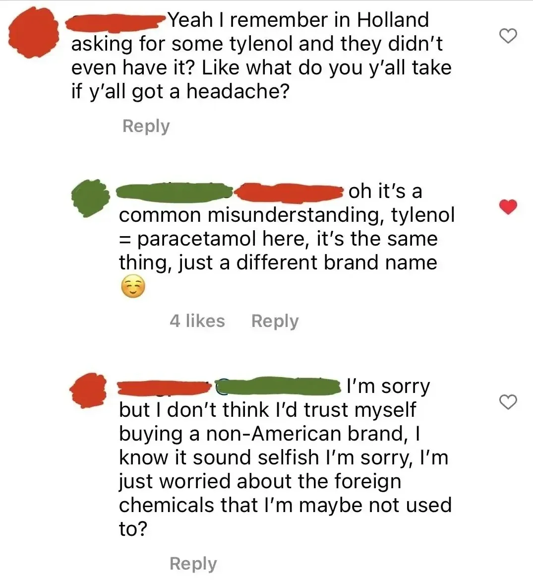 Instagram/TikTok comment thread. First comment (username redacted): "Yeah I remember in Holland asking for some tylenol and they didn't even have it? Like what do you y'all take if y'all got a headache?" Reply. Second comment (username redacted, red heart): "oh it's a common misunderstanding, tylenol = paracetamol here, it's the same thing, just a different brand name" with content emoji. Third comment (username redacted): "I'm sorry but I don't think I'd trust myself buying a non-American brand, I know it sound selfish I'm sorry, I'm just worried about the foreign chemicals that I'm maybe not used to?"