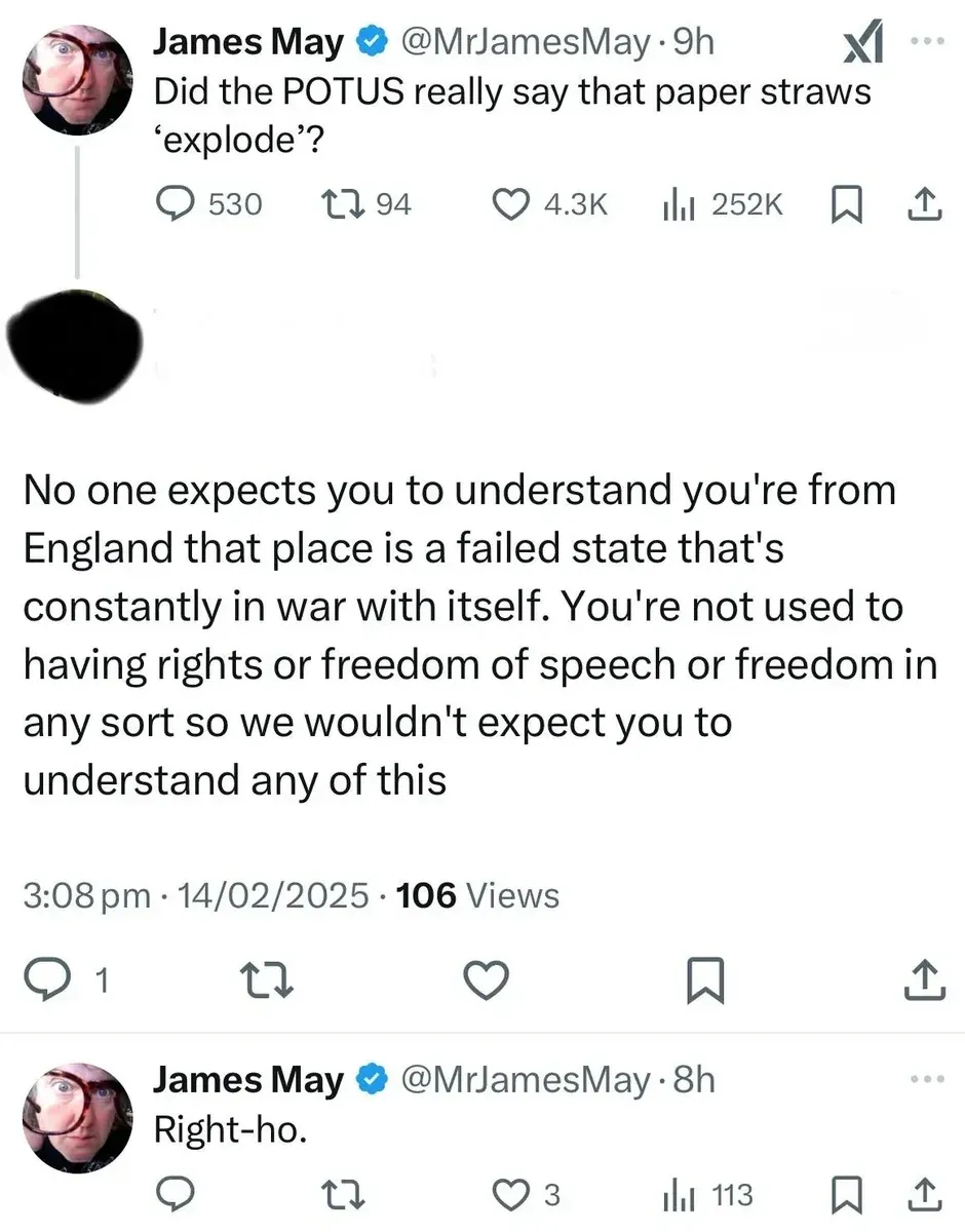 X/Twitter thread. James May (verified) @MrJamesMay (9h): "Did the POTUS really say that paper straws 'explode'?" Reply (username/avatar redacted, 3:08 pm, 14/02/2025): "No one expects you to understand you're from England that place is a failed state that's constantly in war with itself. You're not used to having rights or freedom of speech or freedom in any sort so we wouldn't expect you to understand any of this" James May (verified) @MrJamesMay (8h): "Right-ho."