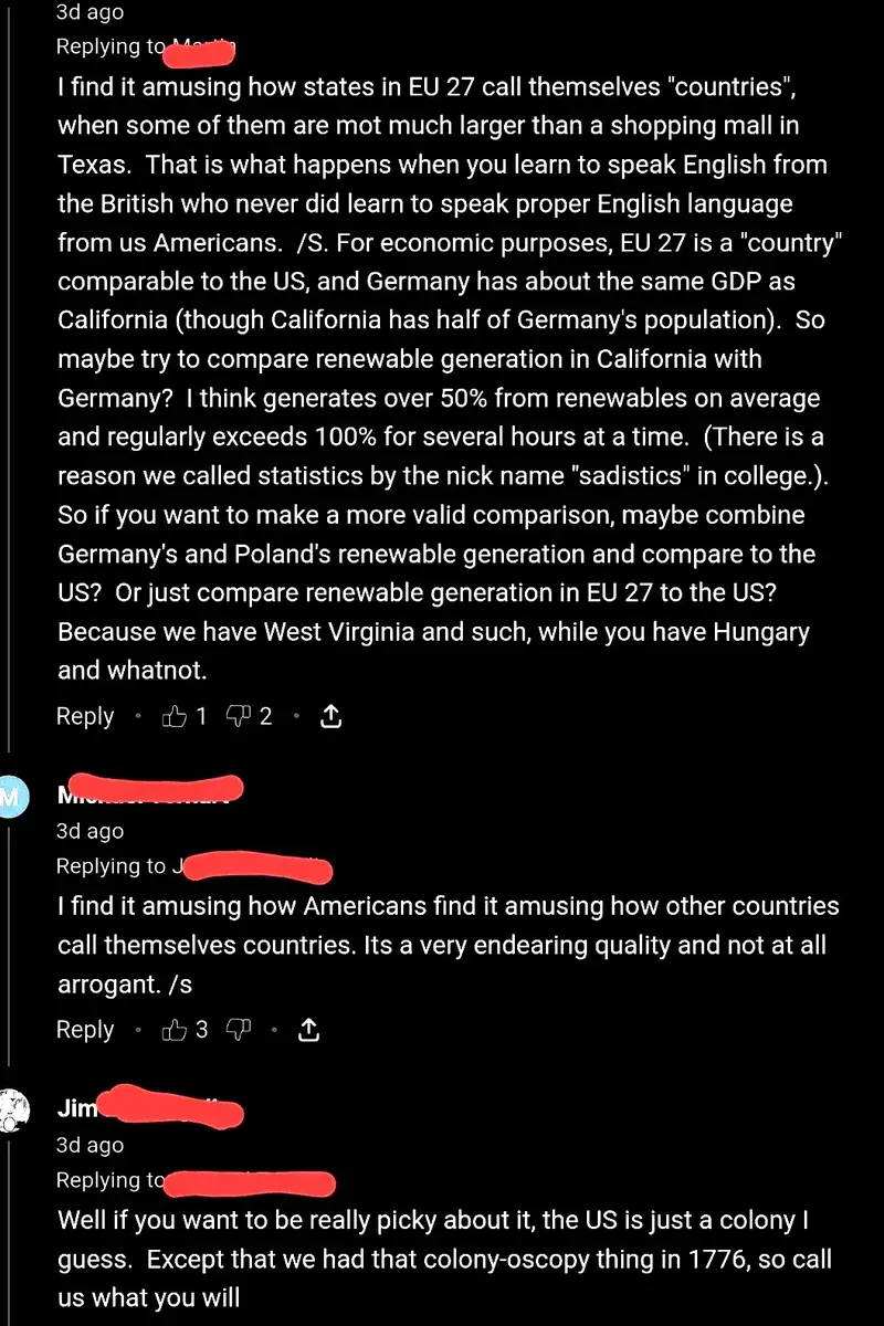 YouTube comment thread. First comment (3d ago, 2 dislikes): "I find it amusing how states in EU 27 call themselves "countries", when some of them are mot much larger than a shopping mall in Texas. That is what happens when you learn to speak English from the British who never did learn to speak proper English language from us Americans. /S. For economic purposes, EU 27 is a "country" comparable to the US, and Germany has about the same GDP as California (though California has half of Germany's population). So maybe try to compare renewable generation in California with Germany?" Reply (green username redacted, 3d ago): "I find it amusing how Americans find it amusing how other countries call themselves countries. Its a very endearing quality and not at all arrogant. /s" Reply (Jim, 3d ago): "Well if you want to be really picky about it, the US is just a colony I guess. Except that we had that colony-oscopy thing in 1776, so call us what you will"