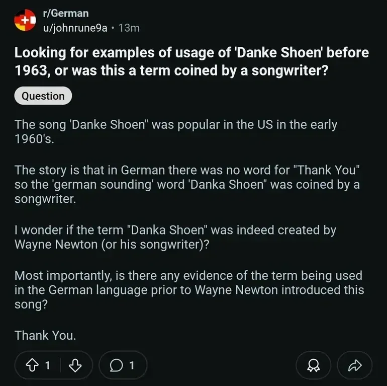 Reddit post from r/German by u/johnrune9a (13m). Tagged "Question". Title: "Looking for examples of usage of 'Danke Shoen' before 1963, or was this a term coined by a songwriter?" Text: "The song 'Danke Shoen' was popular in the US in the early 1960's. The story is that in German there was no word for "Thank You" so the 'german sounding' word 'Danka Shoen' was coined by a songwriter. I wonder if the term 'Danka Shoen' was indeed created by Wayne Newton (or his songwriter)? Most importantly, is there any evidence of the term being used in the German language prior to Wayne Newton introduced this song? Thank You."