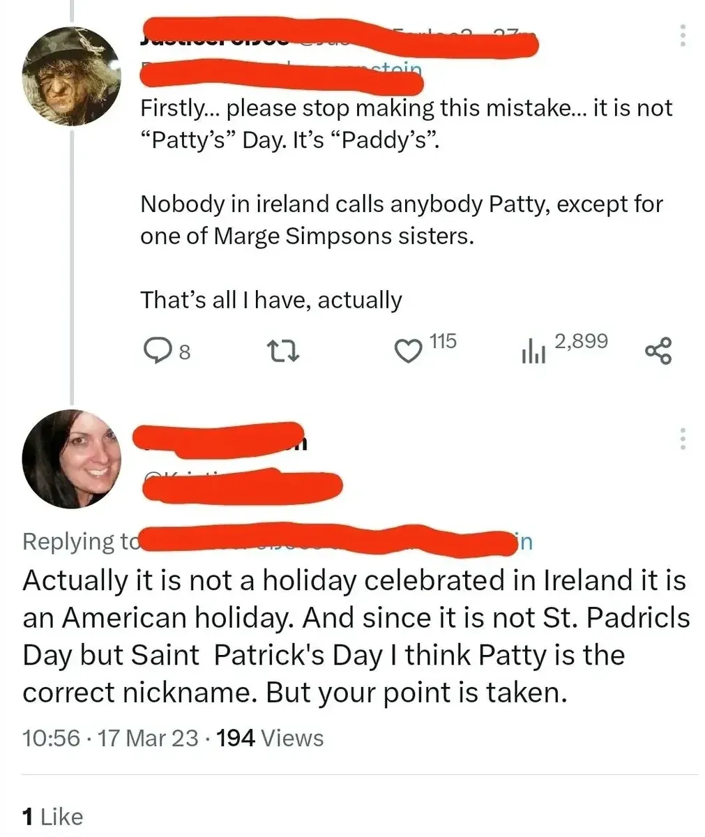 X/Twitter thread. First tweet (Scarecrow/Wizard of Oz avatar, username redacted): "Firstly... please stop making this mistake... it is not "Patty's" Day. It's "Paddy's". Nobody in ireland calls anybody Patty, except for one of Marge Simpsons sisters. That's all I have, actually" Reply (username redacted, 10:56, 17 Mar 23): "Actually it is not a holiday celebrated in Ireland it is an American holiday. And since it is not St. Padricls Day but Saint Patrick's Day I think Patty is the correct nickname. But your point is taken."