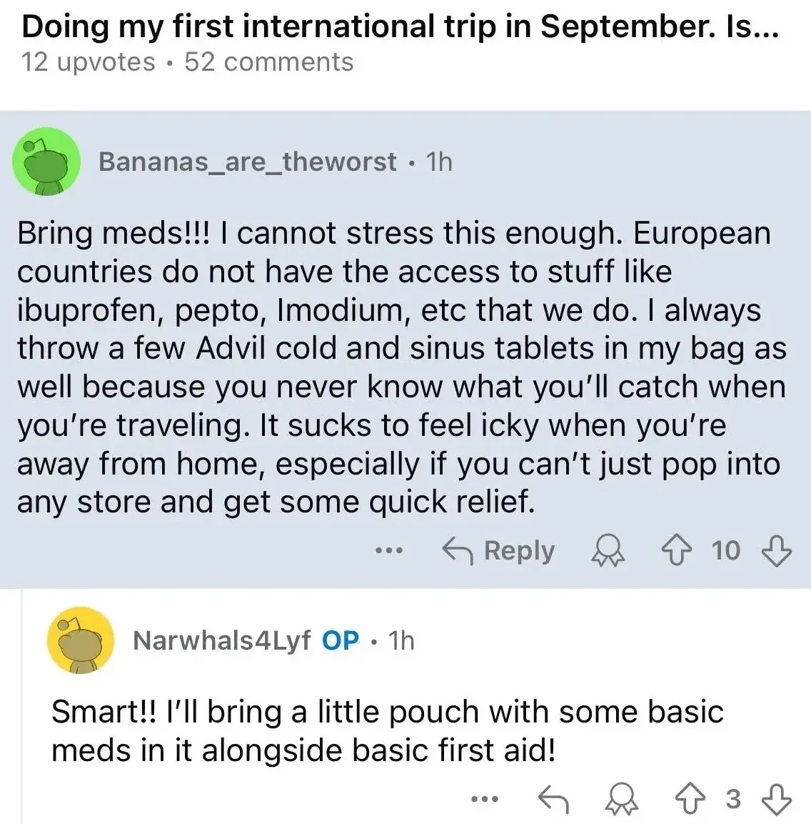 Reddit post. Title truncated: "Doing my first international trip in September. Is...". Bananas_are_theworst (green alien avatar, 1h): "Bring meds!!! I cannot stress this enough. European countries do not have the access to stuff like ibuprofen, pepto, Imodium, etc that we do. I always throw a few Advil cold and sinus tablets in my bag as well because you never know what you'll catch when you're traveling. It sucks to feel icky when you're away from home, especially if you can't just pop into any store and get some quick relief." Narwhals4Lyf OP (1h): "Smart!! I'll bring a little pouch with some basic meds in it alongside basic first aid!"