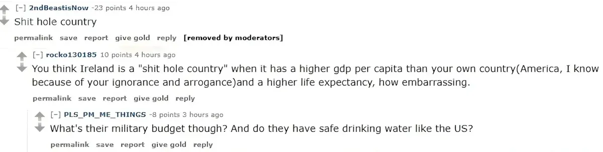 Reddit comment thread (old Reddit style). 2ndBeastisNow (-23 points, 4 hours ago): "Shit hole country" [removed by moderators]. rocko130185 (4 hours ago): "You think Ireland is a "shit hole country" when it has a higher gdp per capita than your own country(America, I know because of your ignorance and arrogance)and a higher life expectancy, how embarrassing." PLS_PM_ME_THINGS (-8 points, 3 hours ago): "What's their military budget though? And do they have safe drinking water like the US?"