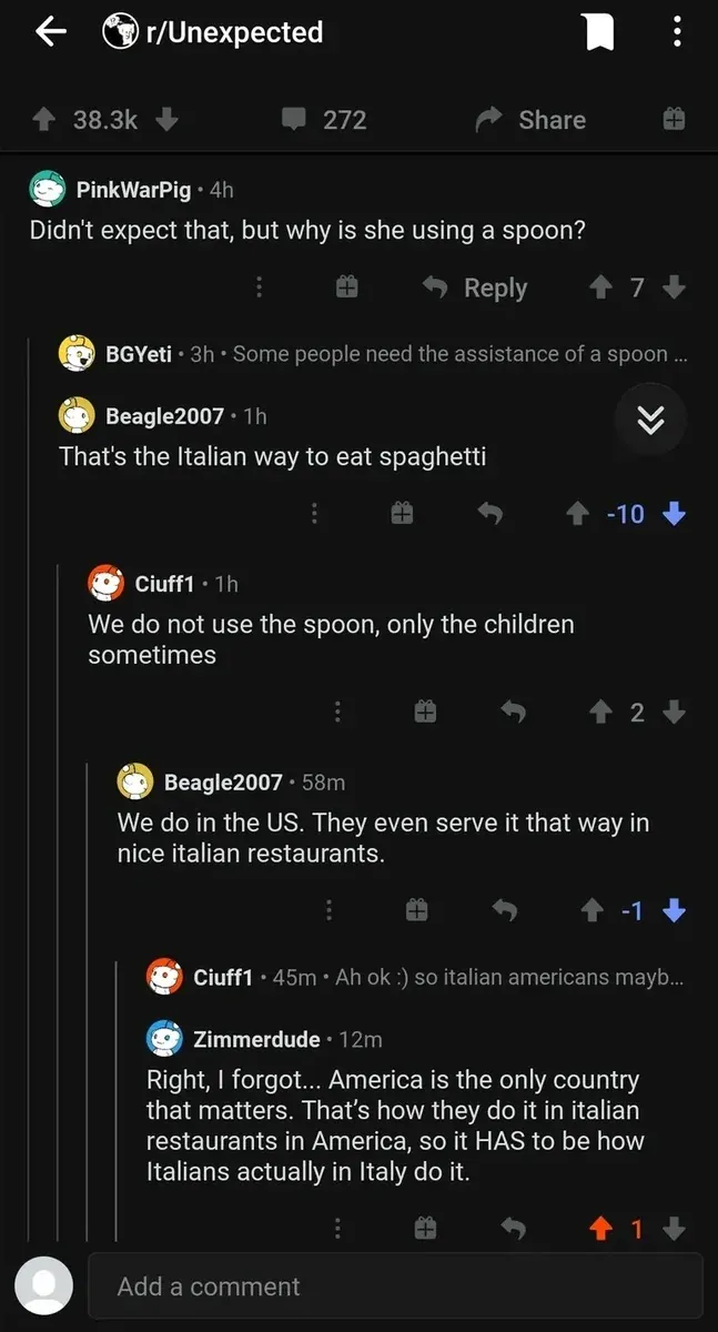 Reddit post from r/Unexpected (mobile app). Comment thread: PinkWarPig (4h): "Didn't expect that, but why is she using a spoon?" BGYeti (3h): "Some people need the assistance of a spoon..." Beagle2007 (1h, -10 votes): "That's the Italian way to eat spaghetti" Ciuff1 (1h): "We do not use the spoon, only the children sometimes" Beagle2007 (58m, -1): "We do in the US. They even serve it that way in nice italian restaurants." Ciuff1 (45m): "Ah ok :) so italian americans mayb..." Zimmerdude (12m): "Right, I forgot... America is the only country that matters. That's how they do it in italian restaurants in America, so it HAS to be how Italians actually in Italy do it."