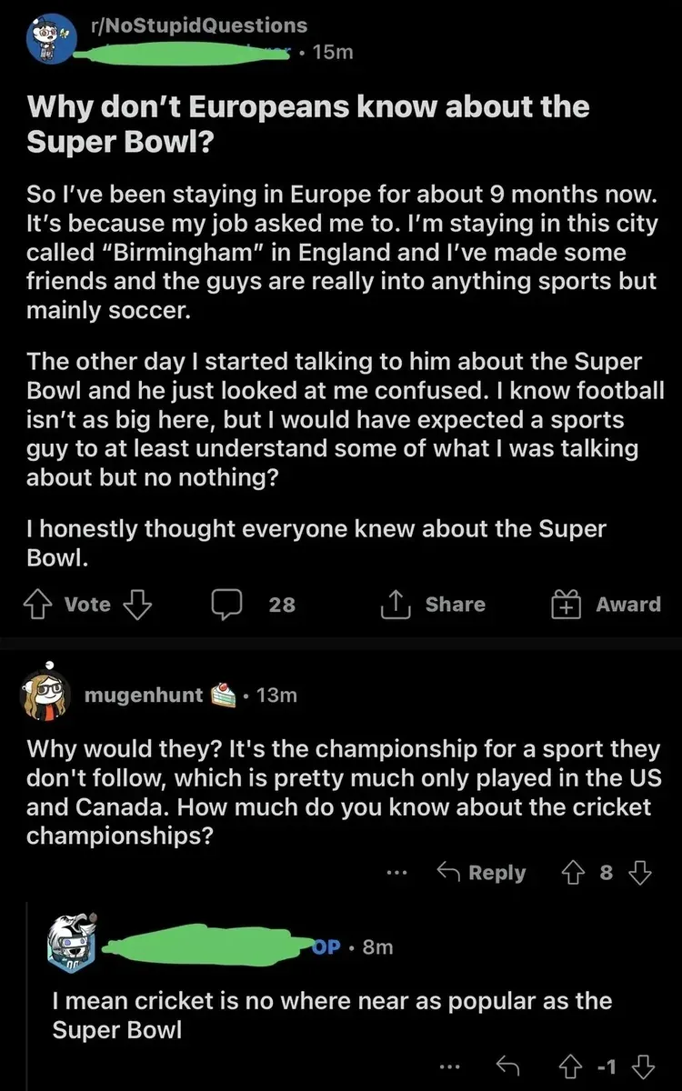Reddit post from r/NoStupidQuestions (username redacted, 15m). Title: "Why don't Europeans know about the Super Bowl?" Text: "So I've been staying in Europe for about 9 months now. It's because my job asked me to. I'm staying in this city called "Birmingham" in England and I've made some friends and the guys are really into anything sports but mainly soccer. The other day I started talking to him about the Super Bowl and he just looked at me confused. I know football isn't as big here, but I would have expected a sports guy to at least understand some of what I was talking about but no nothing? I honestly thought everyone knew about the Super Bowl." Vote, Share, Award. mugenhunt (cake day badge, 13m): "Why would they? It's the championship for a sport they don't follow, which is pretty much only played in the US and Canada. How much do you know about the cricket championships?" OP (username redacted, 8m, -1 votes): "I mean cricket is no where near as popular as the Super Bowl"