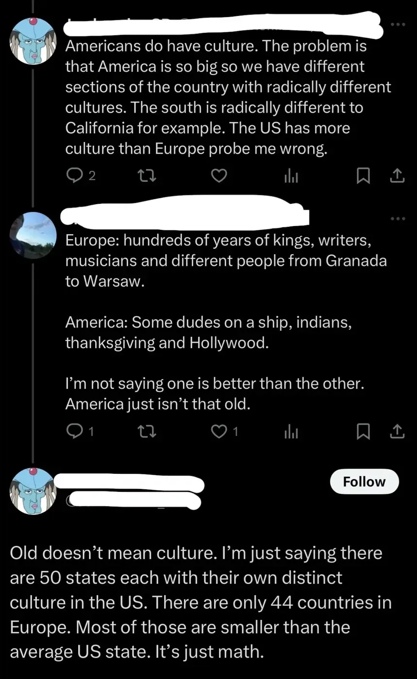 X/Twitter thread. Three tweets. First (blue cartoon alien avatar, username redacted): "Americans do have culture. The problem is that America is so big so we have different sections of the country with radically different cultures. The south is radically different to California for example. The US has more culture than Europe probe me wrong." Second (different avatar): "Europe: hundreds of years of kings, writers, musicians and different people from Granada to Warsaw. America: Some dudes on a ship, indians, thanksgiving and Hollywood. I'm not saying one is better than the other. America just isn't that old." Third (same blue alien avatar, Follow button): "Old doesn't mean culture. I'm just saying there are 50 states each with their own distinct culture in the US. There are only 44 countries in Europe. Most of those are smaller than the average US state. It's just math."