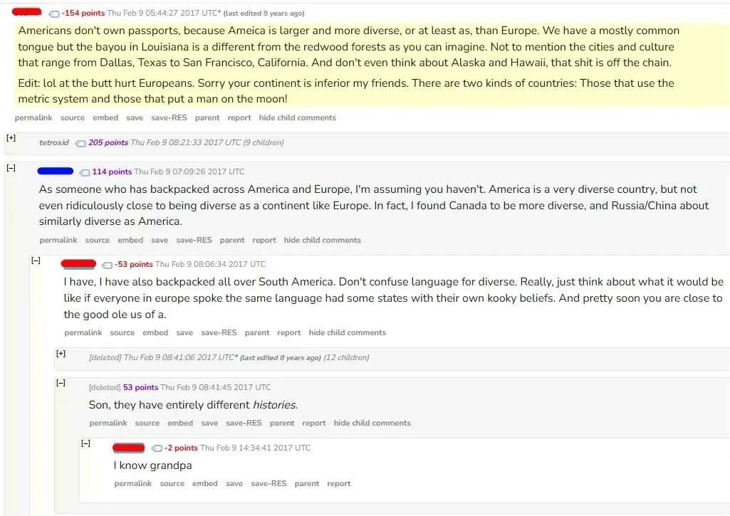 Reddit comment thread (old Reddit with RES). First comment (username redacted, -154 points, highlighted in yellow): "Americans don't own passports, because Ameica is larger and more diverse, or at least as, than Europe. We have a mostly common tongue but the bayou in Louisiana is a different from the redwood forests as you can imagine. Not to mention the cities and culture that range from Dallas, Texas to San Francisco, California. And don't even think about Alaska and Hawaii, that shit is off the chain. Edit: lol at the butt hurt Europeans. Sorry your continent is inferior my friends. There are two kinds of countries: Those that use the metric system and those that put a man on the moon!" [+] tetroxid (9 children). Reply: "As someone who has backpacked across America and Europe, I'm assuming you haven't. America is a very diverse country, but not even ridiculously close to being diverse as a continent like Europe. In fact, I found Canada to be more diverse, and Russia/China about similarly diverse as America." Reply (-53 points): "I have, I have also backpacked all over South America. Don't confuse language for diverse..." [deleted]: "Son, they have entirely different *histories*." Reply (-2 points): "I know grandpa"