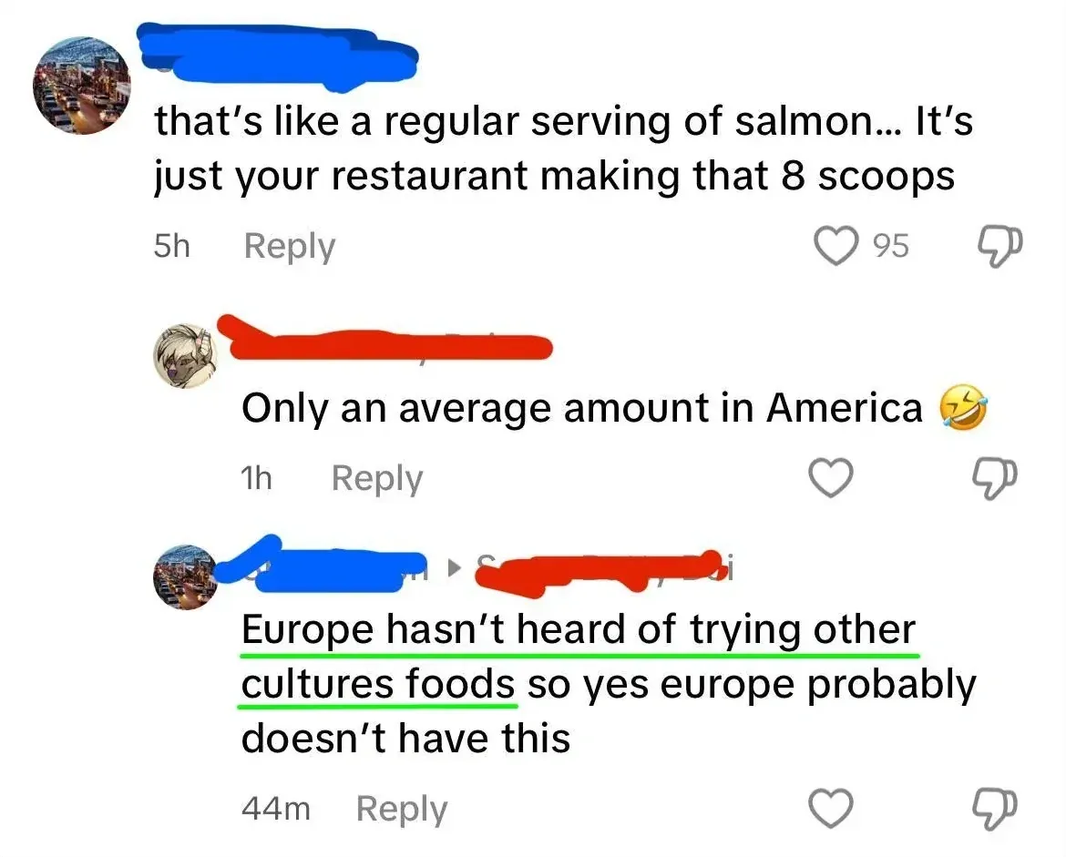 TikTok/Instagram comment thread. First (username redacted, 5h): "that's like a regular serving of salmon... It's just your restaurant making that 8 scoops" Reply button. Second (username redacted, anime avatar, 1h): "Only an average amount in America" with laughing emoji. Reply button. Third (username redacted, green underline, 44m): "Europe hasn't heard of trying other cultures foods so yes europe probably doesn't have this"