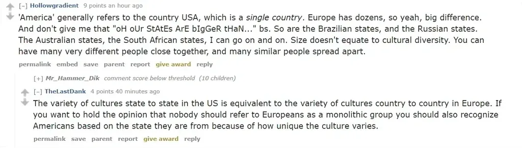 Reddit comment thread (old Reddit). Hollowgradient (an hour ago): "'America' generally refers to the country USA, which is a *single country*. Europe has dozens, so yeah, big difference. And don't give me that 'oH oUr StAtEs ArE bIgGeR tHaN...' bs. So are the Brazilian states, and the Russian states. The Australian states, the South African states, I can go on and on. Size doesn't equate to cultural diversity." [+] Mr_Hammer_Dik (below threshold, 10 children). TheLastDank (40 minutes ago): "The variety of cultures state to state in the US is equivalent to the variety of cultures country to country in Europe."