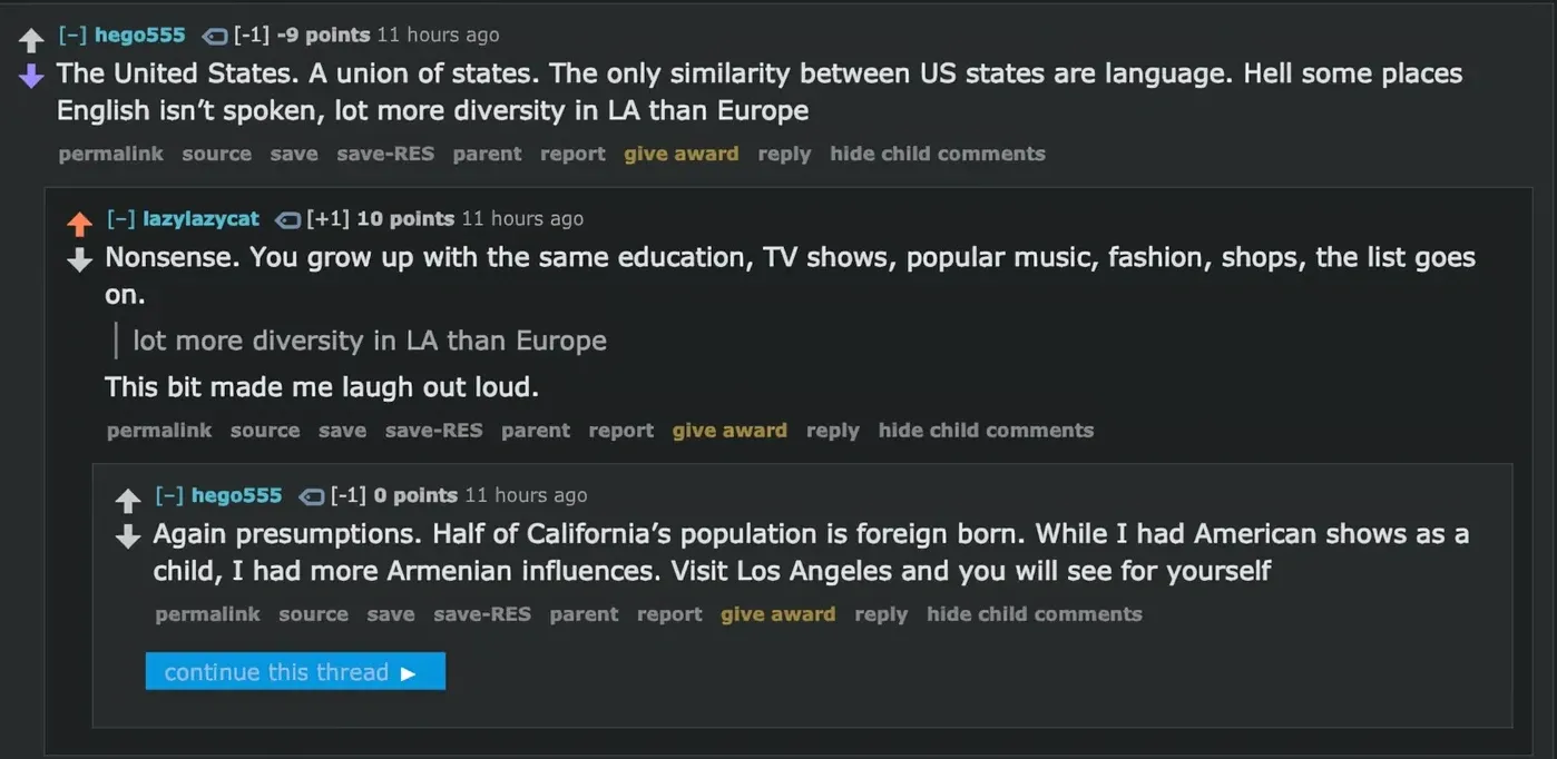 Reddit comment thread (old Reddit with RES). hego555 (-9 points, 11 hours ago): "The United States. A union of states. The only similarity between US states are language. Hell some places English isn't spoken, lot more diversity in LA than Europe" lazylazycat (+1, +10 points, 11 hours ago): "Nonsense. You grow up with the same education, TV shows, popular music, fashion, shops, the list goes on. > lot more diversity in LA than Europe. This bit made me laugh out loud." hego555 (-1, 11 hours ago): "Again presumptions. Half of California's population is foreign born. While I had American shows as a child, I had more Armenian influences. Visit Los Angeles and you will see for yourself" "continue this thread" link at bottom