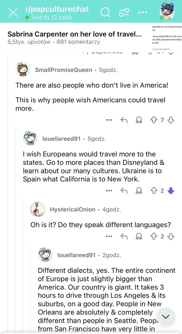 Reddit post from r/popculturechat with Polish-language interface ("Jest tu 12 osob", "upvotow", "komentarzy", "godz." timestamps). Post title: "Sabrina Carpenter on her love of travel..." (5.5tys. upvotow, 691 komentarzy). SmallPromiseQueen (5godz.): "There are also people who don't live in America! This is why people wish Americans could travel more." louellareed91 (5godz.): "I wish Europeans would travel more to the states. Go to more places than Disneyland & learn about our many cultures. Ukraine is to Spain what California is to New York." HystericalOnion (4godz.): "Oh is it? Do they speak different languages?" louellareed91 (2godz. truncated): "Different dialects, yes. The entire continent of Europe is just slightly bigger than America. Our country is giant. It takes 3 hours to drive through Los Angeles & its suburbs, on a good day. People in New Orleans are absolutely & completely different than people in Seattle. Peop from San Francisco have very little in"