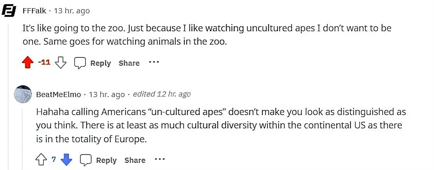 Reddit comment thread. FFFalk (13 hr ago, -11 votes): "It's like going to the zoo. Just because I like watching uncultured apes I don't want to be one. Same goes for watching animals in the zoo." Reply, Share buttons. BeatMeElmo (13 hr ago, edited 12 hr ago): "Hahaha calling Americans 'un-cultured apes' doesn't make you look as distinguished as you think. There is at least as much cultural diversity within the continental US as there is in the totality of Europe."