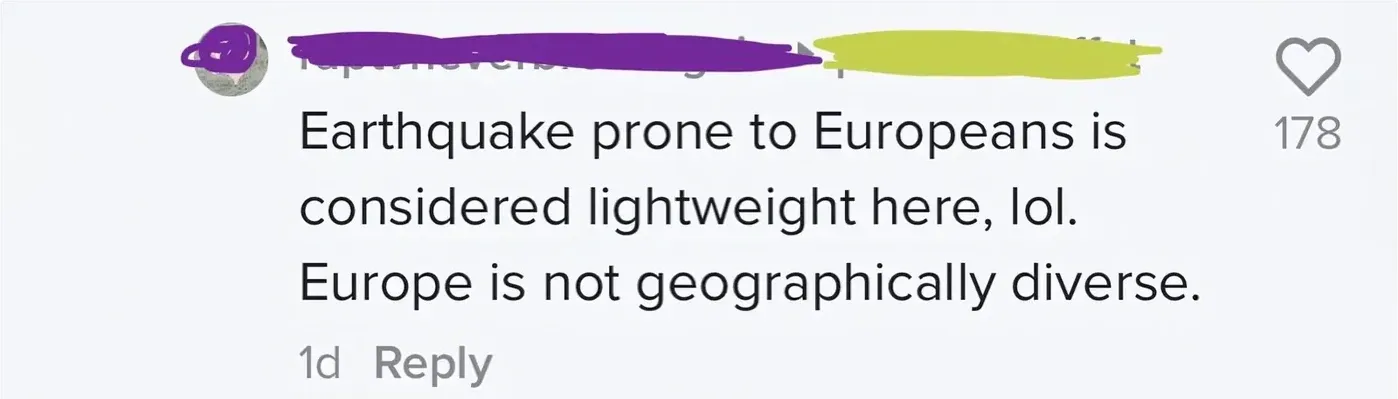 TikTok/Instagram comment (username and avatar redacted and yellow). Text: "Earthquake prone to Europeans is considered lightweight here, lol. Europe is not geographically diverse." 1d