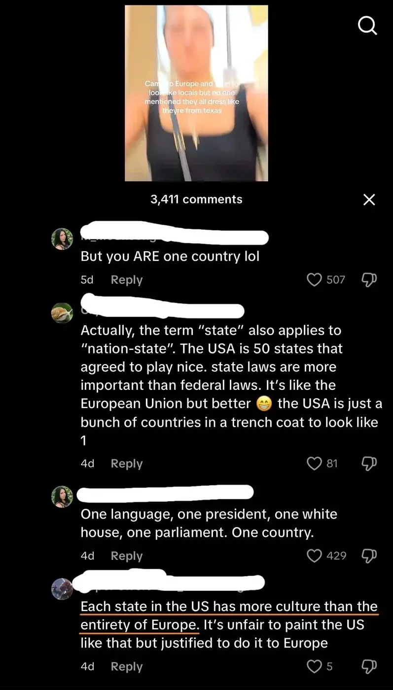 TikTok/Instagram post. Video thumbnail showing woman with text overlay "Came to Europe and look like locals but no one mentioned they all dress like theyre from texas". X close button. Comments: First (username redacted, 5d): "But you ARE one country lol". Second (username redacted, 4d): "Actually, the term 'state' also applies to 'nation-state'. The USA is 50 states that agreed to play nice. state laws are more important than federal laws. It's like the European Union but better" with grinning emoji "the USA is just a bunch of countries in a trench coat to look like 1". Third (username redacted, 4d): "One language, one president, one white house, one parliament. One country." Fourth (username redacted, highlighted in red/orange, 4d): "Each state in the US has more culture than the entirety of Europe. It's unfair to paint the US like that but justified to do it to Europe"