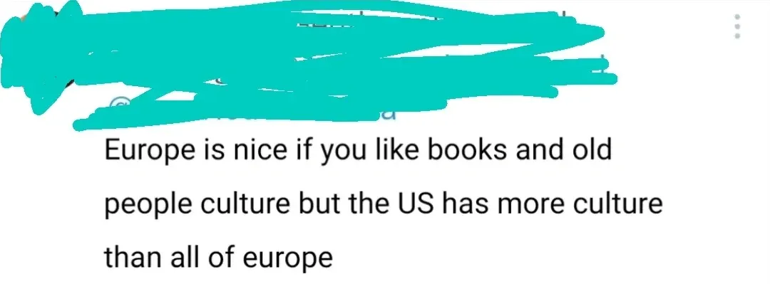 Social media comment (username and avatar redacted in teal, three-dot menu). Text: "Europe is nice if you like books and old people culture but the US has more culture than all of europe"