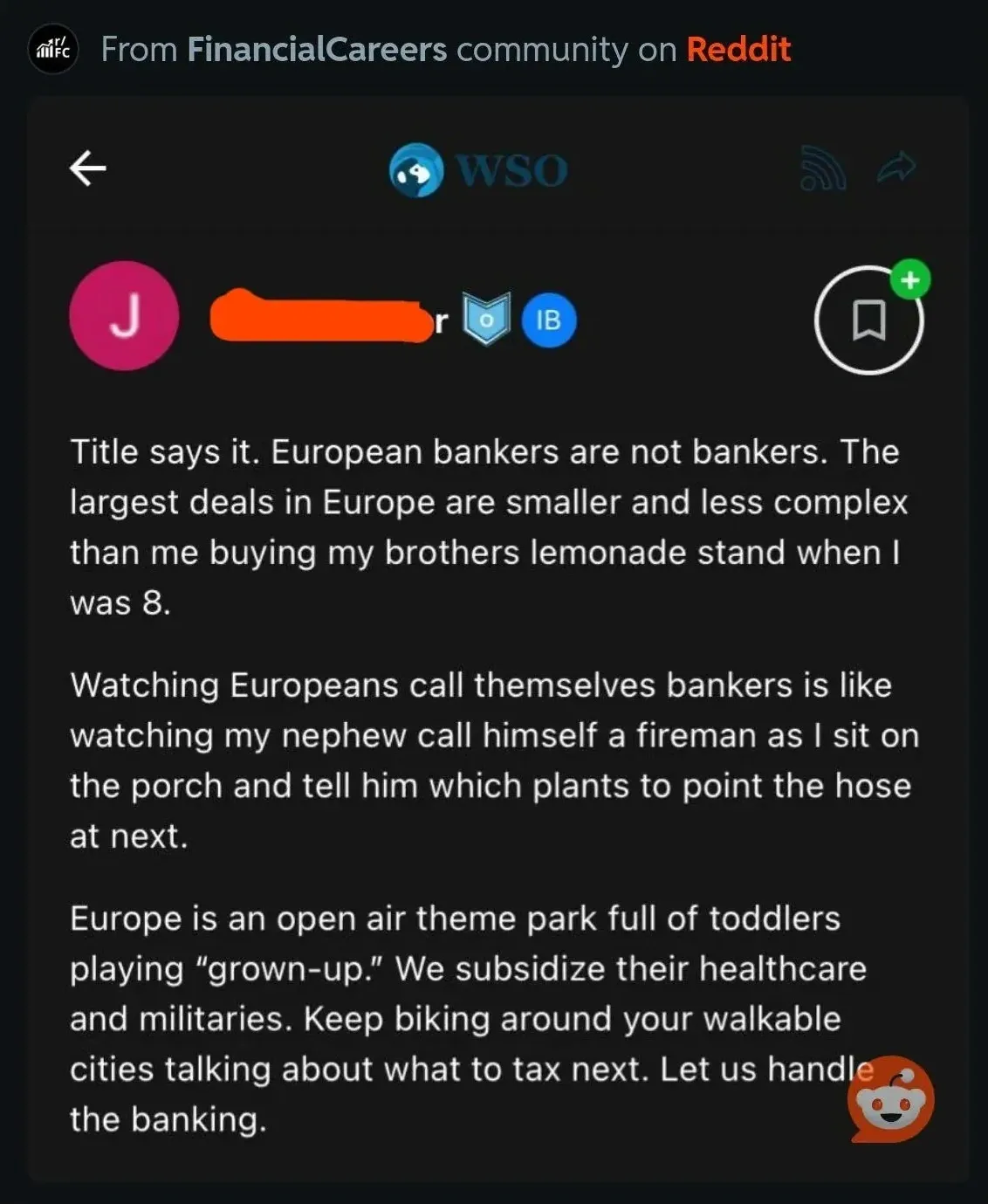 Reddit post from r/FinancialCareers community (mobile app, cross-posted to WSO). username redacted. Text: "Title says it. European bankers are not bankers. The largest deals in Europe are smaller and less complex than me buying my brothers lemonade stand when I was 8. Watching Europeans call themselves bankers is like watching my nephew call himself a fireman as I sit on the porch and tell him which plants to point the hose at next. Europe is an open air theme park full of toddlers playing 'grown-up.' We subsidize their healthcare and militaries. Keep biking around your walkable cities talking about what to tax next. Let us handle the banking."