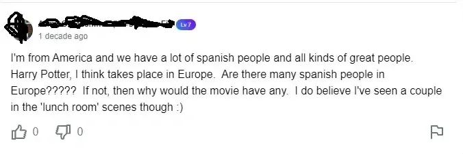 YouTube comment (username scribbled out, Lv7 badge, 1 decade ago). Text: "I'm from America and we have a lot of spanish people and all kinds of great people. Harry Potter, I think takes place in Europe. Are there many spanish people in Europe????? If not, then why would the movie have any. I do believe I've seen a couple in the 'lunch room' scenes though :)", 0 dislikes, flag