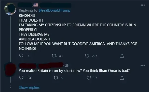 X/Twitter thread. First tweet (username/avatar scribbled out, replying to @realDonaldTrump): "RIGGED!!! THAT DOES IT! I'M TAKING MY CITIZENSHIP TO BRITAIN WHERE THE COUNTRY IS RUN PROPERLY! THEY DESERVE ME AMERICA DOESN'T FOLLOW ME IF YOU WANT BUT GOODBYE AMERICA AND THANKS FOR NOTHING!". Reply (username/avatar redacted, 2h): "You realize Britain is run by sharia law? You think Ilhan Omar is bad?". Show replies link