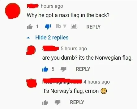 YouTube comment thread. First comment (username redacted, 7 hours ago): "Why he got a nazi flag in the back?" REPLY. Hide. Reply (username redacted, 5 hours ago): "are you dumb? its the Norwegian flag." REPLY. Reply (username redacted, 4 hours ago): "It's Norway's flag, cmon" with disappointed emoji