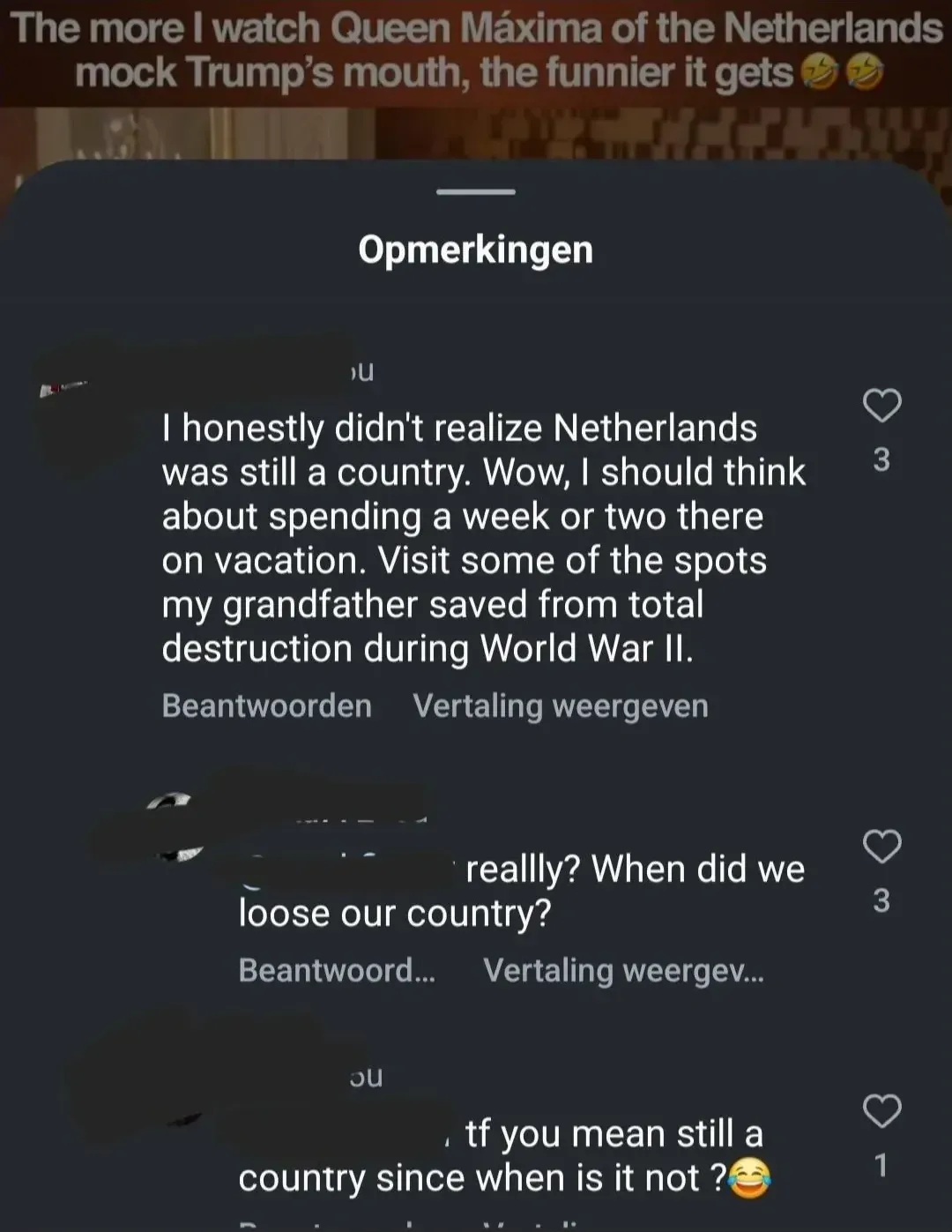 TikTok/Instagram post with Dutch-language interface ("Opmerkingen", "Beantwoorden", "Vertaling weergeven"). Video caption: "The more I watch Queen Maxima of the Netherlands mock Trump's mouth, the funnier it gets" with laughing emojis. Comments: First (US flag avatar): "I honestly didn't realize Netherlands was still a country. Wow, I should think about spending a week or two there on vacation. Visit some of the spots my grandfather saved from total destruction during World War II." Reply: "reallly? When did we loose our country?" Reply: "tf you mean still a country since when is it not?" with laughing emoji