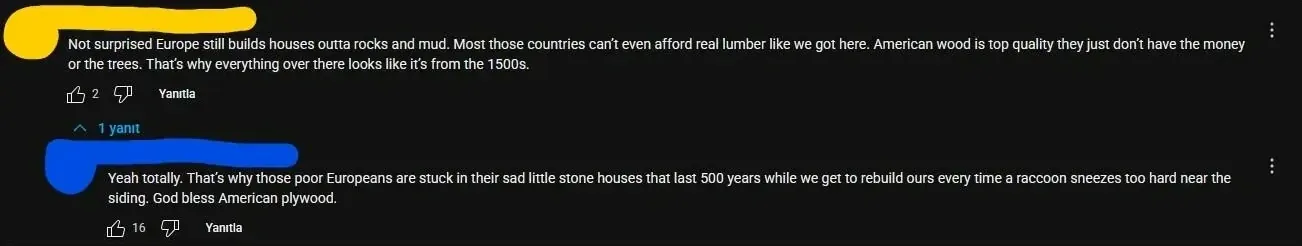 YouTube comment thread with Turkish-language interface ("Yanitla", "yanit"). First comment (username redacted): "Not surprised Europe still builds houses outta rocks and mud. Most those countries can't even afford real lumber like we got here. American wood is top quality they just don't have the money or the trees. That's why everything over there looks like it's from the 1500s." 1 yanit. Reply (username redacted): "Yeah totally. That's why those poor Europeans are stuck in their sad little stone houses that last 500 years while we get to rebuild ours every time a raccoon sneezes too hard near the siding. God bless American plywood."