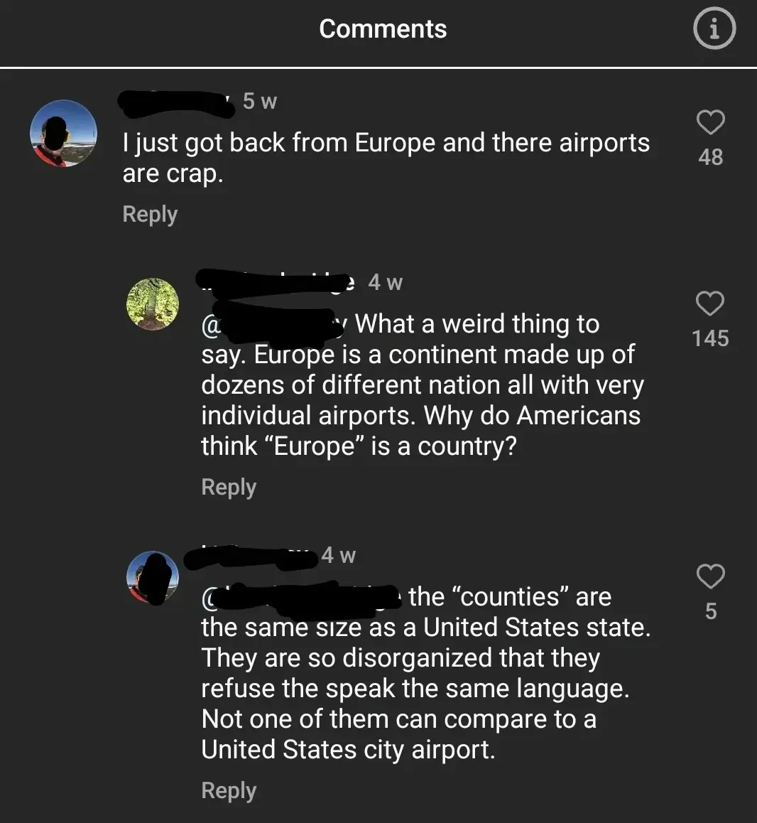 TikTok/Instagram comment thread. "Comments" header. First (username redacted, 5w): "I just got back from Europe and there airports are crap." Reply. Second (tree avatar, username redacted, 4w): "What a weird thing to say. Europe is a continent made up of dozens of different nation all with very individual airports. Why do Americans think 'Europe' is a country?" Reply. Third (username redacted, 4w): "the 'counties' are the same size as a United States state. They are so disorganized that they refuse the speak the same language. Not one of them can compare to a United States city airport." Reply