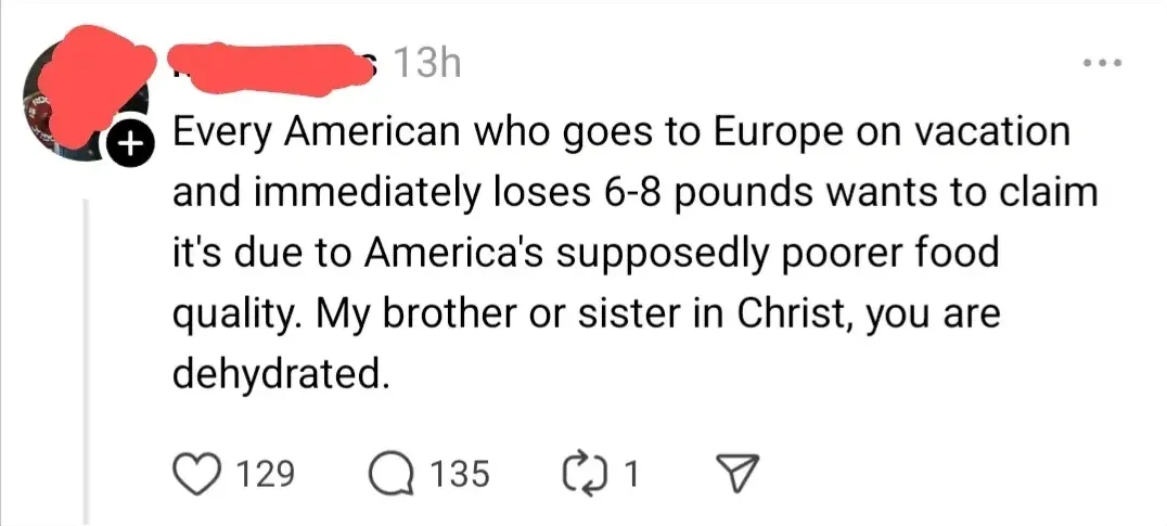 Threads/Instagram post (username/avatar redacted, 13h, three-dot menu). Text: "Every American who goes to Europe on vacation and immediately loses 6-8 pounds wants to claim it's due to America's supposedly poorer food quality. My brother or sister in Christ, you are dehydrated."