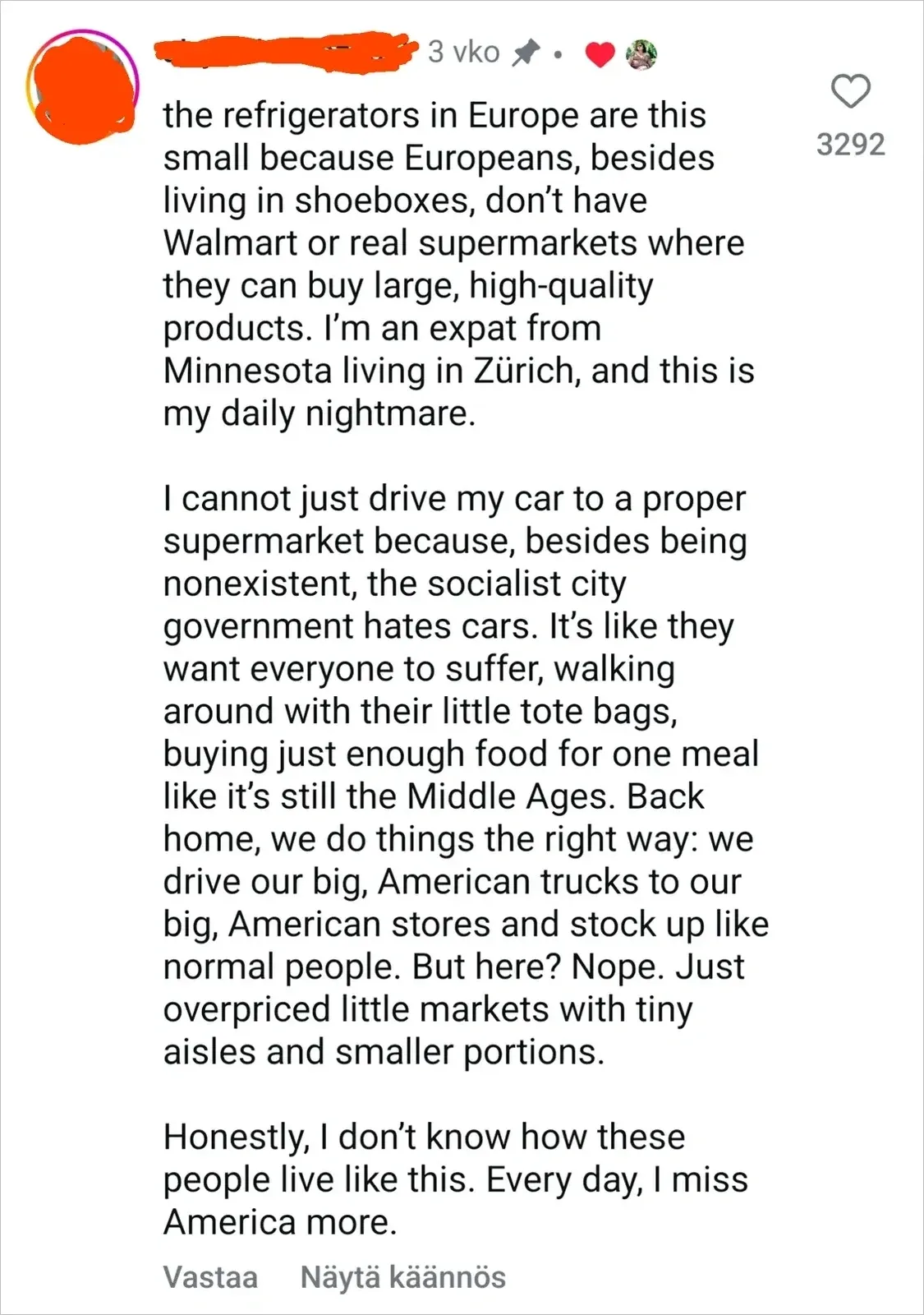 TikTok/Instagram comment with Finnish-language interface ("Vastaa", "Nayta kaannos"). 3 vko (3 weeks). Text: "the refrigerators in Europe are this small because Europeans, besides living in shoeboxes, don't have Walmart or real supermarkets where they can buy large, high-quality products. I'm an expat from Minnesota living in Zurich, and this is my daily nightmare. I cannot just drive my car to a proper supermarket because, besides being nonexistent, the socialist city government hates cars. It's like they want everyone to suffer, walking around with their little tote bags, buying just enough food for one meal like it's still the Middle Ages. Back home, we do things the right way: we drive our big, American trucks to our big, American stores and stock up like normal people. But here? Nope. Just overpriced little markets with tiny aisles and smaller portions. Honestly, I don't know how these people live like this. Every day, I miss America more."
