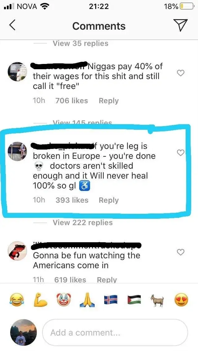 Instagram/TikTok comment thread (mobile, NOVA carrier, 21:22). "Comments" header. View. First (username redacted, 10h): "Niggas pay 40% of their wages for this shit and still call it 'free'" Reply. View. Second (highlighted in cyan/blue border, skull avatar, username redacted, 10h): "if you're leg is broken in Europe - you're done" skull emoji "doctors aren't skilled enough and it Will never heal 100% so gl" Reply. View. Third (ANGER avatar, username redacted, 11h): "Gonna be fun watching the Americans come in" Reply. Emoji bar at bottom (laughing, flexed arm, clown, party hat, Iceland flag, Palestinian flag, goat, heart eyes)