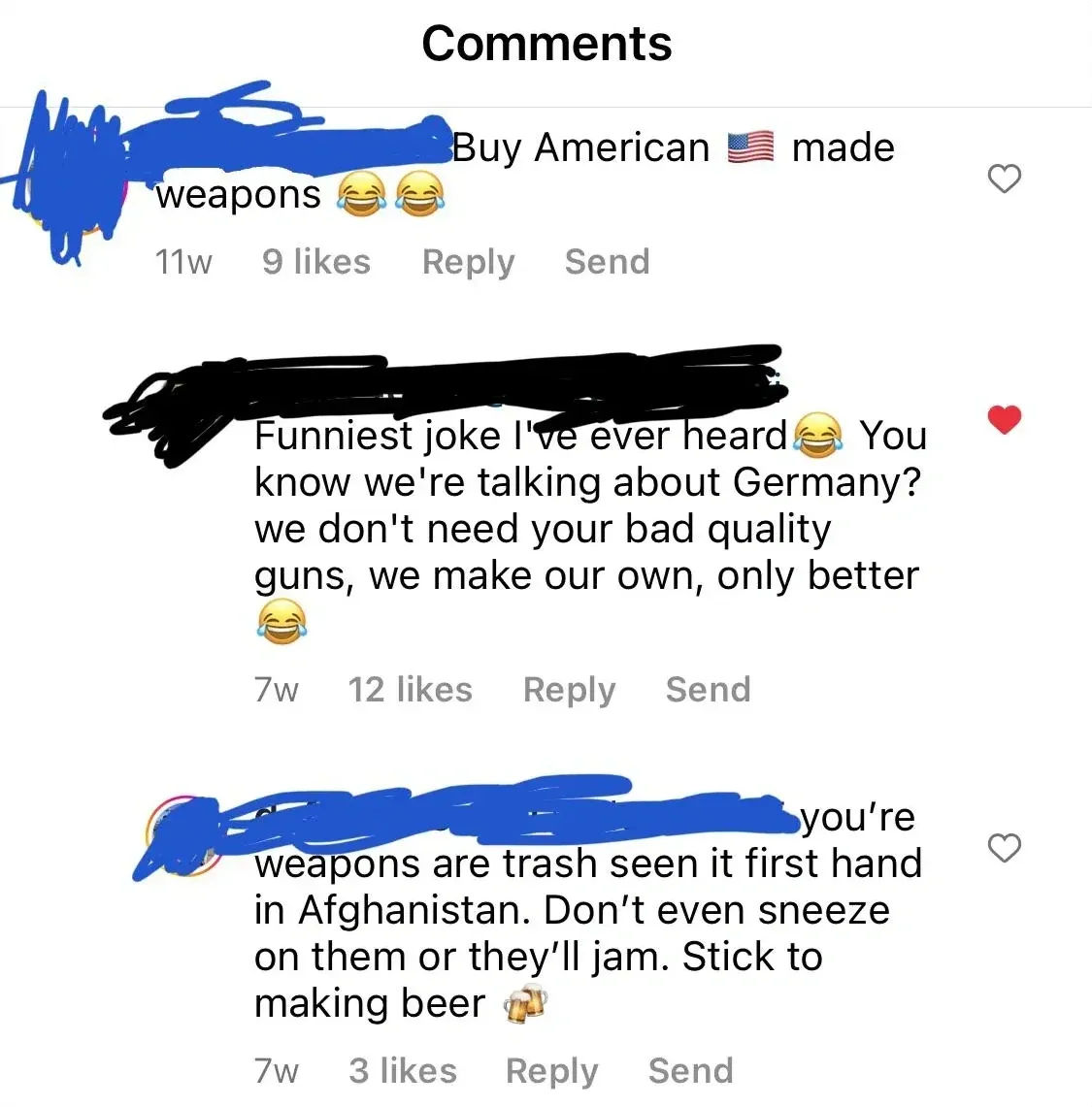 Instagram/TikTok comment thread. "Comments" header. First (username redacted, 11w): "Buy American" US flag emoji "made weapons" with laughing emojis. Reply, Send. Second (username redacted, red heart, 7w): "Funniest joke I've ever heard" laughing emoji "You know we're talking about Germany? we don't need your bad quality guns, we make our own, only better" laughing emoji. Reply, Send. Third (username redacted, 7w): "you're weapons are trash seen it first hand in Afghanistan. Don't even sneeze on them or they'll jam. Stick to making beer" beer emoji. Reply, Send