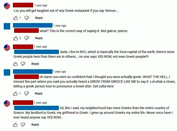 YouTube comment thread. Multiple comments with US flag avatars. First (US flag, username redacted, 1 year ago): "Lol, you will get laughed out of any Greek restaurant if you say Yeerow...." Second (username redacted, 1 year ago): "what? This is the correct way of saying it. Not gairos, yeeros" Third (US flag, username redacted, 1 year ago): "dude, I live in NYC, which is basically the food capital of the earth, there's more Greek people here than there are in Athens....no one says YEE-ROW, not even Greek people!!!!" Fourth (username redacted, 1 year ago): "oh damn you were so confident that I thought you were actually greek. WHAT THE HELL, I missed the part where you said you actually heard a GREEK FROM GREECE LIKE ME to say it. Lol what a clown, telling a greek person how to pronounce a Greek dish. Get outta here" Fifth (US flag, username redacted, 1 year ago): "lol, like I said, my neighborhood has more Greeks than the entire country of Greece. My landlord is Greek, my girlfriend is Greek. I grew up around Greeks my entire life. Never once have I ever heard anyone say YEE-ROW..."