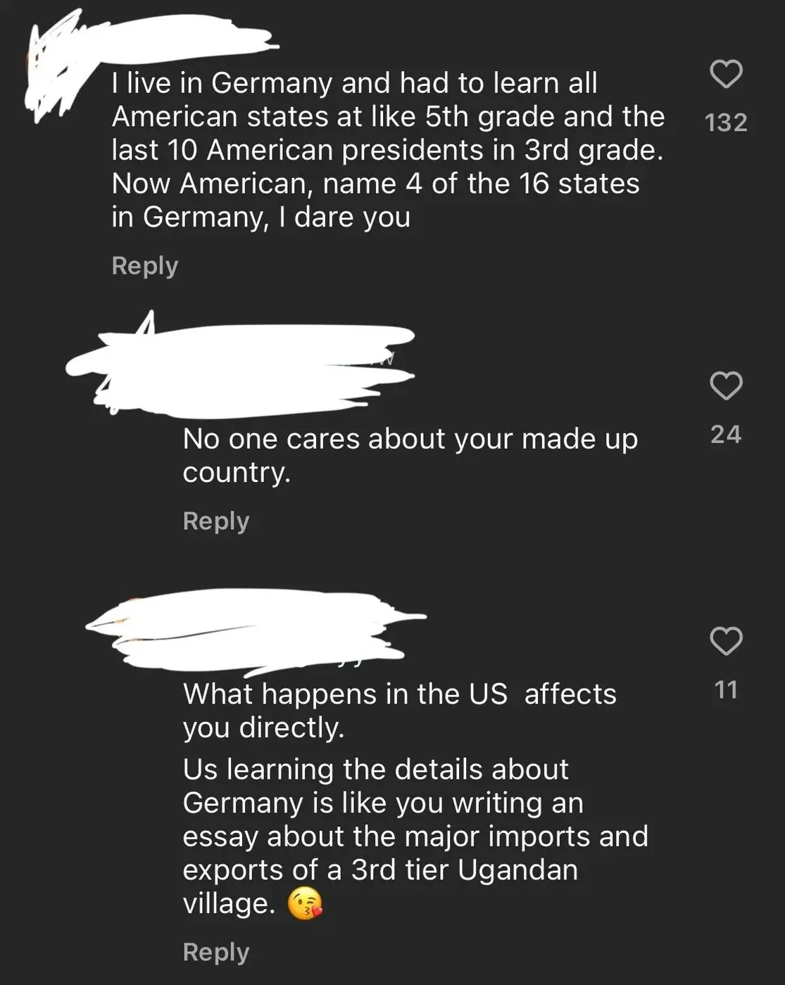 TikTok/Instagram comment thread. Three comments with username redacted. First: "I live in Germany and had to learn all American states at like 5th grade and the last 10 American presidents in 3rd grade. Now American, name 4 of the 16 states in Germany, I dare you" Reply. Second: "No one cares about your made up country." Reply. Third: "What happens in the US affects you directly. Us learning the details about Germany is like you writing an essay about the major imports and exports of a 3rd tier Ugandan village." kissing face emoji. Reply